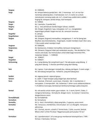 forgave lih FORGIVE.
forge kb. tempat bekerja pandai besi. -kkt. 1 menempa. to f. on iron bar
menempa sebatang besi. 2 memalsukan. to f. o's name on a check
memalsukan namanya pada cek. to f. a head maju sedikit demi sedikit. -
forging kb. tempaan, benda tempa, hasil tempaan.
forgene lih FORGO.
forger kb. 1 pemalsu. 2 pandai besi.
forgery kb. (j. -ries) pemalsuan (tanda tangan lukisan, naskah).
forget kkt. (forgot, forgotten). lupa, melupakan. to f. o.s. mengabaikan
kepentingan pribadi. forget-me-not. kb. semacam tanaman.
forgetful ks. pelupa.
forgetfulness kb. kelalaian.
forgive kkt. (forgave, forgiven) memaafkan, mengampuni. F. me for being late
Maafkan atas kelambatanku. -forgiving ks. mudah memberi maaf. She's very
f. Dia mudah sekali memberi maaf.
forgiven lih FORGIVE.
forgiveness kb. keampunan, tindakan memaafkan, kemauan mengampuni.
forgo kkt. (forwent, forgone) tidak jadi melakukan sesuatu. She decided to f. the
movies and study Dia memutuskan untuk tidak (lagi) menonton film,
melainkan belajar. '= FOREGO.
forgot lih FORGET.
forgotten lih FORGET.
forhcoming ks. 1 yang datang. No compliment was f. Tak ada pujian yang datang. 2
yang akan datang. f. election pemilihan yang akan datang.
fork kb. 1 garpu. 2 percabangan menjadi dua, cabang, pertigaan. 3 anak sungai. -
kki. bercabang menjadi dua. -forked ks. yang bercabang dua.
forkful kb. segarpu penuh. sepenuh garpu.
forlorn ks. sedih. f. hope harapan yang sangat tipis akan berhasil.
form kb. 1 bentuk. 2 formulir, surat isisan. 3 kondisi. -kkt. 1 membentuk. 2
merupakan. 3 memperoleh. -kki. terbentuk. f. letter surat selebaran/edaran.
f. of address tutursapa, bentuk/cara berbicara/menegur pada orang lain.
formal kb. rok wanita untuk malam, gaun malam. -ks. 1 resmi, formil. 2 kaku. 3
mengenai bentuknya. -formally kk. dengan resmi. to receive f. menerima
dengan/secara resmi.
formaldehyde kb. formaldehida
formalism kb. formalisme
formality kb. (j. -ties) 1 formalita(s), sikap yang kaku. 2 upacara, acara resmi.
formalize kkt. menyusun, membentuk, merumuskan. to f. o's thoughts menyusun
pikirannya.
format kb. 1 format, ukuran. a book's f. format buku. 2 pola, susunan, bentuk.
What is the f. of the TV show ? Bagaimana pola pertunjukan TV itu?
formation kb. 1 pembentukan f. of a new group membentuk kelompok baru. 2 Mil.:
formasi. 3 bentukan, formasi.
 