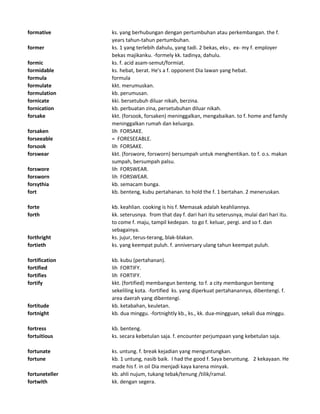 formative ks. yang berhubungan dengan pertumbuhan atau perkembangan. the f.
years tahun-tahun pertumbuhan.
former ks. 1 yang terlebih dahulu, yang tadi. 2 bekas, eks-, ex- my f. employer
bekas majikanku. -formely kk. tadinya, dahulu.
formic ks. f. acid asam-semut/formiat.
formidable ks. hebat, berat. He's a f. opponent Dia lawan yang hebat.
formula formula
formulate kkt. merumuskan.
formulation kb. perumusan.
fornicate kki. bersetubuh diluar nikah, berzina.
fornication kb. perbuatan zina, persetubuhan diluar nikah.
forsake kkt. (forsook, forsaken) meninggalkan, mengabaikan. to f. home and family
meninggalkan rumah dan keluarga.
forsaken lih FORSAKE.
forseeable = FORESEEABLE.
forsook lih FORSAKE.
forswear kkt. (forswore, forsworn) bersumpah untuk menghentikan. to f. o.s. makan
sumpah, bersumpah palsu.
forswore lih FORSWEAR.
forsworn lih FORSWEAR.
forsythia kb. semacam bunga.
fort kb. benteng, kubu pertahanan. to hold the f. 1 bertahan. 2 meneruskan.
forte kb. keahlian. cooking is his f. Memasak adalah keahliannya.
forth kk. seterusnya. from that day f. dari hari itu seterusnya, mulai dari hari itu.
to come f. maju, tampil kedepan. to go f. keluar, pergi. and so f. dan
sebagainya.
forthright ks. jujur, terus-terang, blak-blakan.
fortieth ks. yang keempat puluh. f. anniversary ulang tahun keempat puluh.
fortification kb. kubu (pertahanan).
fortified lih FORTIFY.
fortifies lih FORTIFY.
fortify kkt. (fortified) membangun benteng. to f. a city membangun benteng
sekeliling kota. -fortified ks. yang diperkuat pertahanannya, dibentengi. f.
area daerah yang dibentengi.
fortitude kb. ketabahan, keuletan.
fortnight kb. dua minggu. -fortnightly kb., ks., kk. dua-mingguan, sekali dua minggu.
fortress kb. benteng.
fortuitious ks. secara kebetulan saja. f. encounter perjumpaan yang kebetulan saja.
fortunate ks. untung. f. break kejadian yang menguntungkan.
fortune kb. 1 untung, nasib baik. I had the good f. Saya beruntung. 2 kekayaan. He
made his f. in oil Dia menjadi kaya karena minyak.
fortuneteller kb. ahli nujum, tukang tebak/tenung /tilik/ramal.
fortwith kk. dengan segera.
 
