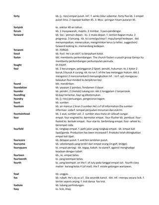 forty kb. (j. -ties) empat puluh. Inf.: f. winks tidur sebentar. forty-five kb. 1 empet
puluh lima. 2 repolper kaliber 45. 3. Mus.: piringan hitam putaran 45.
fortyish ks. sekitar 40-an tahun.
forum kb. 1 musyawarah, majelis. 2 mimbar. 3 para pendengar.
forward kb. Soc.: pemain depan. -ks. 1 muka depan. f. section bagian muka. 2
progresip. 3 lancang. -kk. to come/go/step f. maju/tampil kedepan. -kkt.
menyampaikan, meneruskan, mengirimkan terus (a letter, suggestion)
forward-looking ks. memandang kedepan.
forwent lih FORGO.
fossil kb. fosil. He's an old f. Ia berpaham kolot.
foster kkt. membantu perkembangan. The church fosters a youth group Gereja itu
membantu perkembangan perkumpulan pemuda.
fought lih FIGHT.
foul kb. 1 kecurangan, pelanggaran.2 Sport: penalti, hukuman.-ks.1 kotor 2
buruk.3 busuk.4 curang.-kk. to run f. of the law melanggar hukum.-kkt.1
mengotori.2 mencemarkan3 menyangkutkan.Inf. : to f. up1 mengacau-
balaukan.foul-minded ks.berpikiran keji
found kkt. mendirikan.
foundation kb. yayasan 2 pondasi, fondamen 3 dasar.
founder kb. pendiri. 2 (metals) tukang cor.-kkt.1 tenggelam 2 terperosok.
foundling kb.bayi terlantar, bayi yg diketemukan.
foundry kb. (j.-ries) penuangan, pengecoran logam.
fount kb. sumber.
fountain kb. air mancur.2 kran.3 sumber.He's a f of information Dia sumber
informasi. soda f. tempat penjualan minuman dan eskrim.
fountainhead kb. 1 asal, sumber asli. 2 sumber atau mata-air sebuah sungai.
four empat. four-engined ks. bermotor empat. four-flusher kb. pembual. four-
footed ks. berkaki empat. four-star ks. berbintang-empat. four- wheel ks.
berempat roda.
fourfold ks. rangkap empat. f. path jalan yang rangkap empat. -kk. empat kali
lipat/ganda. Production has been increased f. Produksi telah ditingkatkan
empat kali lipat.
fourscore kb. delapan puluh. f. and ten sembilan puluh.
foursome kb. sekelompok yang terdiri dari empat orang (in golf, bridge).
foursquare ks. empat persegi. -kk. tegap, kokoh. to stand f. against menghadapi
keadaan dengan tabah.
fourteen kb., ks. empat belas.
fourteenth ks. yang keempat belas.
fourth ks. yang keempat. on the f. of July pada tanggal empat Juli. fourth-class
matter barang kelas 4 (of mail). the f. estate golongan wartawan.
fowl kb. unggas.
fox kb. rubah. He's sly as a f. Dia secerdik kancil. -kkt. Inf.: menipu secara licik. f.
terrier sejenis anjing. f. trot dansa fox trot.
foxhole kb. lubang perlindungan.
foxy ks. licik, lihay.
 