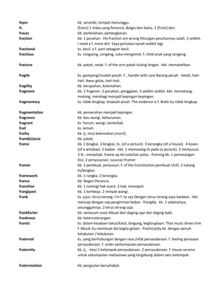 foyer kb. serambi, tempat menunggu.
fr. [franc] 1 mata uang Perancis, Belgia dan Swiss. 2 [from] dari.
fracas kb. perkelahian, pertengkaran.
fraction kb. 1 pecahan. His fraction are wrong Hitungan pecahannya salah. 2 sedikit.
I need a f. more dirt Saya perlukan tanah sedikit lagi.
fractional ks. kecil. a f. part sebagian kecil.
fractious ks. rongseng, cengeng, suka mengomel. f. child anak yang cengeng.
fracture kb. patah, retak. f. of the arm patah tulang lengan. -kkt. mematahkan.
fragile ks. gampang/mudah pecah. F., handle with care Barang pecah - belah, hati-
hati. Awas gelas, hati-hati.
fragility kb. kerapuhan, kelemahan.
fragment kb. 1 fragmen. 2 pecahan, penggalan. 3 sedikit-sedikit -kkt. memotong-
motong, membagi menjadi kepingan-kepingan.
fragmentary ks. tidak lengkap, terpisah-pisah. The evidence is f. Bukti itu tidak lengkap.
fragmentation kb. pemecahan menjadi kepingan.
fragrance kb. bau wangi, keharuman.
fragrant ks. harum, wangi, semerbak.
frail ks. lemah.
frailty kb. (j.-ties) kelemahan (moril).
framb(o)esia kb. patek.
frame kb. 1 bingkai. 2 bingkai, lis. (of a picture). 3 kerangka (of a house). 4 kosen
(of a window). 5 badan. -kkt. 1 memasang lis pada (a picture). 2 menyusun.
3 Sl.: menjebak. frame-up kb.tuduhan palsu. -framing kb. 1 pemasangan
(lis). 2 penyusunan, susunan framer
framer kb. 1 pembuat, penyusun. f. of the Constitution pembuat UUD. 2 tukang
lis/bingkai.
framework kb. 1 rangka. 2 kerangka.
france kb. Negeri Perancis.
franchise kb. 1 (voting) hak suara. 2 hak, monopoli.
frangipani kb. 1 kemboja. 2 minyak wangi.
frank ks. jujur, terus-terang. I'm f. to say Dengan terus terang saya katakan. -kkt.
mencap dengan cap pengiriman bebas. -frangkly kk. 1 sebetulnya,
sesungguhnya. 2 terus terang saja.
frankfurter kb. semacam sosis dibuat dari daging sapi dan daging babi.
frankness kb. keterusterangan.
frantic ks. dalam keadaan takut/kalut, bingung, kegila-gilaan. That music drives him
f. Musik itu membuat dia kegila-gilaan. -frantic(al)ly kk. dengan penuh
ketakutan / kekalutan.
fraternal ks. yang berhubungan dengan rasa /sifat persaudaraan. f. feeling perasaan
persaudaraan. f. order perkumpulan persaudaraan.
fraternity kb. (j. -ties) 1 kelompok persaudaraan. 2 persaudaraan. f. house asrama
untuk sekumpulan mahasiswa yang tergabung dalam satu kelompok.
fraternization kb. pergaulan bersahabat.
 
