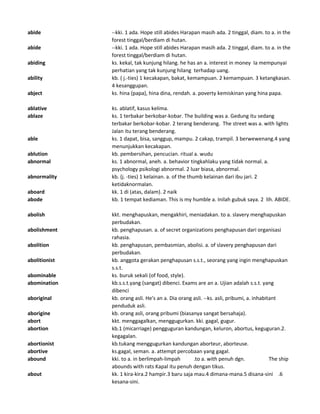 abide --kki. 1 ada. Hope still abides Harapan masih ada. 2 tinggal, diam. to a. in the
forest tinggal/berdiam di hutan.
abide --kki. 1 ada. Hope still abides Harapan masih ada. 2 tinggal, diam. to a. in the
forest tinggal/berdiam di hutan.
abiding ks. kekal, tak kunjung hilang. he has an a. interest in money Ia mempunyai
perhatian yang tak kunjung hilang terhadap uang.
ability kb. ( j.-ties) 1 kecakapan, bakat, kemampuan. 2 kemampuan. 3 ketangkasan.
4 kesanggupan.
abject ks. hina (papa), hina dina, rendah. a. poverty kemiskinan yang hina papa.
ablative ks. ablatif, kasus kelima.
ablaze ks. 1 terbakar berkobar-kobar. The building was a. Gedung itu sedang
terbakar berkobar-kobar. 2 terang benderang. The street was a. with lights
Jalan itu terang benderang.
able ks. 1 dapat, bisa, sanggup, mampu. 2 cakap, trampil. 3 berwewenang.4 yang
menunjukkan kecakapan.
ablution kb. pembersihan, pencucian. ritual a. wudu
abnormal ks. 1 abnormal, aneh. a. behavior tingkahlaku yang tidak normal. a.
psychology psikologi abnormal. 2 luar biasa, abnormal.
abnormality kb. (j. -ties) 1 kelainan. a. of the thumb kelainan dari ibu jari. 2
ketidaknormalan.
aboard kk. 1 di (atas, dalam). 2 naik
abode kb. 1 tempat kediaman. This is my humble a. Inilah gubuk saya. 2 lih. ABIDE.
abolish kkt. menghapuskan, mengakhiri, meniadakan. to a. slavery menghapuskan
perbudakan.
abolishment kb. penghapusan. a. of secret organizations penghapusan dari organisasi
rahasia.
abolition kb. penghapusan, pembasmian, abolisi. a. of slavery penghapusan dari
perbudakan.
abolitionist kb. anggota gerakan penghapusan s.s.t., seorang yang ingin menghapuskan
s.s.t.
abominable ks. buruk sekali (of food, style).
abomination kb.s.s.t.yang (sangat) dibenci. Exams are an a. Ujian adalah s.s.t. yang
dibenci
aboriginal kb. orang asli. He's an a. Dia orang asli. --ks. asli, pribumi, a. inhabitant
penduduk asli.
aborigine kb. orang asli, orang pribumi (biasanya sangat bersahaja).
abort kkt. menggagalkan, menggugurkan. kki. gagal, gugur.
abortion kb.1 (micarriage) pengguguran kandungan, keluron, abortus, keguguran.2.
kegagalan.
abortionist kb.tukang menggugurkan kandungan aborteur, aborteuse.
abortive ks.gagal, seman. a. attempt percobaan yang gagal.
abound kki. to a. in berlimpah-limpah .to a. with penuh dgn. The ship
abounds with rats Kapal itu penuh dengan tikus.
about kk. 1 kira-kira.2 hampir.3 baru saja mau.4 dimana-mana.5 disana-sini .6
kesana-sini.
 