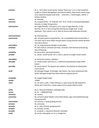 amenity kb. (j. -ties) sikap ramah-tamah. Saying "thank you" is an a. that should be
taught to children Mengatakan terimakasih adalah sikap ramah-tamah yang
harus diajarkan kepada anak-anak. -- amenities j. 1 kesenangan, nikmat. 2
fasilitas-fasilitas.
america kb. Amerika.
american kb. orang Amerika. --ks. Amerika. He's an A. citizen Ia seorang warganegara
Amerika. A Indian Orang Indian.
americanism kb.1 logat Amerika. This word is an A. Kata ini logat Amerika. 2 sifat
Amerika. His A. is very strong Sifat Amerikanya sangat kuat. 3 adat
kebiasaan. That custom is an A. Adat itu khusus adat kebiasaan Amerika.
americanization kb. Amerikanisasi.
americanize kkt. menjadi seperti orang Amerika. He is completely Americanized after a
one-year stay Ia sama sekali menjadi seperti orang Amerika setelah berdiam
satu tahun disana.
amerindian kb., ks. yang bertautan dengan orang Indian.
amethyst kb. batu-batuan, semacam permata, semacam nilam berwarna kecubung
atau lembayung.
amiability kb. keramahan, keramah-tamahan.
amiable ks. ramah, ramah-tamah. He's a most a. person Ia sangat ramah-tamah.
amicability kb. keramah-tamahan, kebaikan.
amicable ks. ramah-tamah, baik hati.an a. settlement penyelesaian yang ramah-
tamah.
amicably kk. secara damai. The dispute was settled a. Perselisihan itu diselesaikan
secara damai.
amid kd. ditengah-tengah, di kalangan. We stood a. the many tombstones Kita
berdiri ditengah-tengah batu-batu kuburan yang banyak itu.
amidships kk. tengah-tengah kapal.
amidst =AMID.
amiss ks., kk. keliru, salah. I hope nothing is a. Saya harap tak ada yang keliru.
Please don't take this a. Harap supaya hal ini jangan diteima salah.
amity kb. (j. -ties) persahabatan, hubungan baik.
ammo kb. Sl.: '= AMMUNITION.
ammonia kb. amonia.
ammoniac kb. semacam getah dipakai untuk obat-obatan, juga untuk pelekat barang-
barang porselin.
ammunition kb. amunisi. a. dump gudang amunisi.
amnesia kb. amnesi(a).
amnesty kb. (j. -ties) amnesti, pengampunan.
amoeba kb. amoeba, amuba.
amoebic ks. amubawi. a. dysentery disenteri amubawi.
amok kb. amuk, mata-gelap. to run a. mengamuk
 