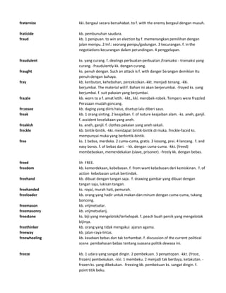 fraternize kki. bergaul secara bersahabat. to f. with the enemy bergaul dengan musuh.
fraticide kb. pembunuhan saudara.
fraud kb. 1 penipuan. to win an election by f. memenangkan pemilihan dengan
jalan menipu. 2 Inf.: seorang penipu/gadungan. 3 kecurangan. f. in the
negotiations kecurangan dalam perundingan. 4 penggelapan.
fraudulent ks. yang curang. f. dealings perbuatan-perbuatan /transaksi - transaksi yang
curang. -fraudulently kk. dengan curang.
fraught ks. penuh dengan. Such an attack is f. with danger Serangan demikian itu
penuh dengan bahaya.
fray kb. keributan, kehebohan, percekcokan.-kkt. menjadi tenang. -kki.
berjumbai. The material will f. Bahan ini akan berjerumbai. -frayed ks. yang
berjumbai. f. suit pakaian yang berjumbai.
frazzle kb. worn to a f. amat letih. -kkt., kki. merobek-robek. Tempers were frazzled
Perasaan mudah goncang.
frcassee kb. daging yang diiris halus, disetup lalu diberi saus.
freak kb. 1 orang sinting. 2 keajaiban. f. of nature keajaiban alam. -ks. aneh, ganjil.
f. accident kecelakaan yang aneh.
freakish ks. aneh, ganjil. f. clothes pakaian yang aneh sekali.
freckle kb. bintik-bintik. -kki. mendapat bintik-bintik di muka. freckle-faced ks.
mempunyai muka yang berbintik-bintik.
free ks. 1 bebas, merdeka. 2 cuma-cuma, gratis. 3 kosong, prei. 4 lancang. f. and
easy boros. f. of bebas dari. - kk. dengan cuma-cuma. -kkt. (freed)
membebaskan, memerdekakan (slave, prisoner). -freely kk. dengan bebas.
freed lih FREE.
freedom kb. kemerdekaan, kebebasan. f. from want kebebasan dari kemiskinan. f. of
action kebebasan untuk bertindak.
freehand kb. dibuat dengan tangan saja. f. drawing gambar yang dibuat dengan
tangan saja, lukisan tangan.
freehanded ks. royal, murah hati, pemurah.
freeloader kb. orang yang hadir untuk makan dan minum dengan cuma-cuma, tukang
bonceng.
freemason kb. vrijmetselar.
freemasonry kb. vrijmetselarij.
freestone ks. biji yang mengelotok/terkelopak. f. peach buah persik yang mengelotok
bijinya.
freethinker kb. orang yang tidak mengakui ajaran agama.
freeway kb. jalan-raya-lintas.
freewheeling kb. keadaan bebas dan tak terhambat. f. discussion of the current political
scene pembahasan bebas tentang suasana politik dewasa ini.
freeze kb. 1 udara yang sangat dingin. 2 pembekuan. 3 penyetopan. -kkt. (froze,
frozen) pembekukan. -kki. 1 membeku. 2 menjadi tak berdaya, ketakutan. -
frozen ks. yang dibekukan. -freezing kb. pembekuan ks. sangat dingin. f.
point titik beku.
 