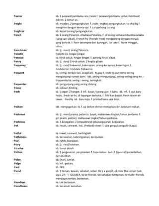 freezer kb. 1 pesawat pembeku. ice cream f. pesawat pembeku untuk membuat
eskrim. 2 lemari es.
freight kb. muatan. 2 pengangkutan. f. costs ongkos pengangkutan. to ship by f.
mengirim dengan kereta-api. f. car gerbong barang.
freighter kb. kapal barang/pengangkutan.
french kb. 1 orang Perancis. 2 bahasa Perancis. F. dressing semacam bumbu selada
(yang cair sekali). French-fry (French-fried) menggoreng dengan minyak
yang banyak. f. horn terompet dari kuningan. to take F. leave minggat,
bolos.
frenchman kb. (j. -men). orang Perancis.
frenetic frenetic.ks .hingar-bingar
frenzied ks. hiruk-pikuk, hingar bingar. f. activity hiruk-pikuk.
frenzy kb. (j. -zies) 1 hiruk-pikuk. 2 kegila-gilaan.
frequency kb. (j. -cies) frekwensi, kekerapan, jarang-kerapnya, keseringan. f.
modulation modulasi frekwensi.
frequent ks. sering, berkali-kali, acap(kali). to pay f. visits to our home sering
mengunjungi rumah kami. -kkt. sering mengunjungi, sering-sering pergi ke. -
frequently kk. sering - sering, seringkali.
frequenter kb. pengunjung yang sering datang.
fresco kb. lukisan dinding.
fresh ks. 1 segar. 2 hangat. 3 Inf.: kasar, kurang ajar. 4 baru. -kk. Inf.: f. out baru
habis. fresh-air ks. di lapangan terbuka. f. fish ikan basah. fresh-water air
tawar. -freshly kk. baru saja. f. printed baru saja dicat.
freshen kkt. menyegarkan. to f. up before dinner merapikan diri sebelum makan.
freshman kb. (j. -men) prama, pelonco. bayat, mahasiswa tingkat/tahun pertama. f.
girl prami, pelonci, mahasiswi tingkat/tahun pertama.
freshness kb. 1 kesegaran. 2 (impudence) kekurangajaran, kekasaran.
fret kb. resah, cerewet. -kki. (fretted) rewel. f. saw gergaji pengukir (kayu).
fretful ks. rewel, cerewet, bertingkah.
fretfulness kb. kerewelan, kebrengsekan, keresahan.
friar kb. rahib, biarawan.
friary kb. (j. -ries) frateran.
fricative kb. bunyi desah.
friction kb. 1 pergeseran, pergesekan. f. tape isolasi ban. 2 (quarrel) perselisihan,
percekcokan.
friday kb. (hari) Jum'at.
fridge kb. Inf.: peti es.
fried lih FRY.
friend kb. 1 teman, kawan, sahabat, sobat. He's a good f. of mine Dia teman baik
saya. 2 F. '= QUAKER. to be friends bersahabat, berteman. to make friends
mendapat teman, berteman.
friendless ks. tak berteman.
friendliness kb. keramah-tamahan.
 