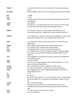 friendly ks. ramah (tamah). He's a f. person Dia peramah. f. greeting salam yang
ramah.
friendship kb. persahabatan. I did it out of f. Saya melakukannya karena persahabatan.
frier = FRYER.
fries lih FRY.
frieze kb. dekorasi atau hiasan yang melintang pada dinding didalam atau diluar
rumah/gedung.
frigate kb. pergat(a).
fright kb. ketakutan. to be seized with f. ketakutan. Ihad a real f. when I heard
that noise Saya betul-betul takut ketika mendengar bunyi itu.
frighten kkt. menakuti. You don't f. me ! Kau jangan takut-takuti saya ! -kki.
menderita/menjadi takut. -frightening ks. yang menakutkan/menakuti.
frightful ks. 1 mengejutkan. f. racket suara (bunyi) yang mengejutkan. 2 buruk sekali,
menakutkan. Conditions there are f. Keadaan disana buruk sekali.
frigid ks. 1 dingin sekali. 2 berhati dingin (of a woman). F. Zone Daerah yang
sangat dingin.
frigidity kb. hati dingin, ketiadaan nafsu birahi, ketidak acuhan seksuil.
frill kb. 1 jumbai-jumbai. 2 embel-embel, hiasan tambahan.
frilly ks. berjumbai-jumbai. f. dress rok yang berjumbai-jumbai.
fringe kb. 1 pinggir (of town, of society). 2 golongan pinggir. 3 lingkaran pinggir. -
kkt. menyusur. Grassy slopes f. the stream Lereng berumput menyusur
sungai itu.
frisk kkt. menggeledah. The policeman frisked the suspect Polisi menggeledeh
orang yang dicurigai itu.
frisky ks. lincah, cekatan.
fritter kb. kue. corn f. kue jagung goreng. -kkt. membuang-buang. to f. o's time
away membuang-buang waktunya.
frivolity kb. (j. -ties) kelakuan sembrono, tingkah laku tidak keruan.
frivolous ks. sembrono, tidak keruan. f. books buku-buku yang tidak keruan.
frizzle kkt. 1 menggoreng. to f. ham menggoreng daging babi sampai kering. 2
mengeringkan (o's hair)
fro lih TO.
frock kb. baju rok.
frog kb. 1 katak,, kodok. to have a f. in o's throat parau, serak. f. kick gaya katak
(dalam berenang). 2 RR : sambungan pada simpangan / cabang rel kereta
api.
frogman kb. (j. -men) manusia katak.
frolic kb. pesiar, bersenang-senang. He took the children out for a f. Dia
membawa anak-anak pergi bersenang-senang. -kki. (frolicked) bermain-
main.
from kd. 1 dari.2 mulai. 3 sejak. 4 jauh dari. 5 karena.
frond kb. daun pakis/palem.
 