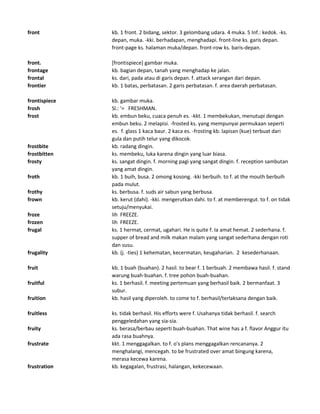 front kb. 1 front. 2 bidang, sektor. 3 gelombang udara. 4 muka. 5 Inf.: kedok. -ks.
depan, muka. -kki. berhadapan, menghadapi. front-line ks. garis depan.
front-page ks. halaman muka/depan. front-row ks. baris-depan.
front. [frontispiece] gambar muka.
frontage kb. bagian depan, tanah yang menghadap ke jalan.
frontal ks. dari, pada atau di garis depan. f. attack serangan dari depan.
frontier kb. 1 batas, perbatasan. 2 garis perbatasan. f. area daerah perbatasan.
frontispiece kb. gambar muka.
frosh Sl.: '= FRESHMAN.
frost kb. embun beku, cuaca penuh es. -kkt. 1 membekukan, menutupi dengan
embun beku. 2 melapisi. -frosted ks. yang mempunyai permukaan seperti
es. f. glass 1 kaca baur. 2 kaca es. -frosting kb. lapisan (kue) terbuat dari
gula dan putih telur yang dikocok.
frostbite kb. radang dingin.
frostbitten ks. membeku, luka karena dingin yang luar biasa.
frosty ks. sangat dingin. f. morning pagi yang sangat dingin. f. reception sambutan
yang amat dingin.
froth kb. 1 buih, busa. 2 omong kosong. -kki berbuih. to f. at the mouth berbuih
pada mulut.
frothy ks. berbusa. f. suds air sabun yang berbusa.
frown kb. kerut (dahi). -kki. mengerutkan dahi. to f. at memberengut. to f. on tidak
setuju/menyukai.
froze lih FREEZE.
frozen lih FREEZE.
frugal ks. 1 hermat, cermat, ugahari. He is quite f. Ia amat hemat. 2 sederhana. f.
supper of bread and milk makan malam yang sangat sederhana dengan roti
dan susu.
frugality kb. (j. -ties) 1 kehematan, kecermatan, keugaharian. 2 kesederhanaan.
fruit kb. 1 buah (buahan). 2 hasil. to bear f. 1 berbuah. 2 membawa hasil. f. stand
warung buah-buahan. f. tree pohon buah-buahan.
fruitful ks. 1 berhasil. f. meeting pertemuan yang berhasil baik. 2 bermanfaat. 3
subur.
fruition kb. hasil yang diperoleh. to come to f. berhasil/terlaksana dengan baik.
fruitless ks. tidak berhasil. His efforts were f. Usahanya tidak berhasil. f. search
penggeledahan yang sia-sia.
fruity ks. berasa/berbau seperti buah-buahan. That wine has a f. flavor Anggur itu
ada rasa buahnya.
frustrate kkt. 1 menggagalkan. to f. o's plans menggagalkan rencananya. 2
menghalangi, mencegah. to be frustrated over amat bingung karena,
merasa kecewa karena.
frustration kb. kegagalan, frustrasi, halangan, kekecewaan.
 