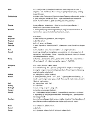 fund kb. 1 (uang) dana. to misappropriate funds menyalahgunakan dana. 2
simpanan. -kkt. membiayai. fund-raising kb. pengumpulan uang. -funding
kb. pembiayaan.
fundamental kb. pokok, asas, fundamentil. fundamentals of algebra pokok-pokok aljabar. -
ks. yang (menjadi) pokok atau asas. f. objections keberatan-keberatan
pokok. -fundamentally kk. pada pokoknya/dasarnya/azasnya.
funeral kb. pemakaman, penguburan. f. director pemimpin pemakaman. f.
home/parlor perusahaan pemakaman.
funereal ks. 1 mengenai/yang berhubungan dengan penguburan/pemakaman. 2
menimbulkan rasa sedih, belas kasihan, takut, seram.
fungi lih FUNGUS.
fungicide kb. obat pembunuh/pembasmi jamur fungisida.
fungous ks. bersifat jamur.
fungus kb. (j. -gi) jamur, cendawan.
funicular ks. yang digerakkan oleh tali/kabel. f. railway trem yang digerakkan dengan
kabel.
funk kb. Inf.: keadaan takut. He was in a blue f. Ia sangat ketakutan.
funnel kb. corong. ship's f. cerobong kapal, semp(e)rong. -kkt. 1 menyalurkan. 2
menyiarkan, menyalurkan. funnel - shaped ks. berbentuk corong. f.-shaped
cloud awan berbentuk corong.
funny kb. funnies j. cerita-cerita jenaka, cerita-cerita komik. -ks. 1 lucu, komik. 2
Inf.: aneh, ganjil. Inf.: f. bone ujung siku. f. paper '= FUNNIES.
funnyman kb. (j. -men) pelawak tukang lawak.
fur kb. 1 bulu binatang. -firs j. pakaian (yang terbuat dari) bulu binatang. fur-
bearing ks. yang mempunyai kulit yang berbulu. f. bearing animal binatang
yang kulitnya berbulu (halus).
furbish kkt. menggosok (sampai berkilat).
furious ks. 1 sangat marah, geram. I was f. over... Saya sangat marah tentang... 2
hebat. f. storm angin badai yang hebat. -furiously kk. mati-matian. to work
f. bekerja mati-matian.
furl kkt. menggulung (sails, flag).
furlong kb. 201 meter.
furlough kb. cuti, perlop. to go in f. pergi cuti.
furnace kb. tungku perapian/pembakaran.
furnish kkt. 1 melengkapi dengan perkakas. 2 menyediakan, memberi. -furnished
ks. diperlengkapi dengan perabot rumah. -furnishings kb., j. perlengkapan
alat-alat, perabot.
furniture kb. mebel, perkakas/perabot rumah, meja kursi. suite of f. stel perabotan. f.
polish bahan untuk mengkilapkan perabotan, politur untuk mebel.
furor kb. 1 kehebohan. 2 kemarahan.
furred ks. berbulu.
furrier kb. 1 pedagang pakaian bulu. 2 pembuat pakaian bulu.
 