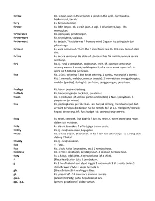 furrow kb. 1 galur, alur (in the ground). 2 kerut (in the face). -furrowed ks.
berkerenyut, beralur.
furry ks. berbulu lembut.
further ks. lebih lanjut. -kk. 1 lebih jauh. 2 lagi. 3 selanjutnya, lagi. -kkt.
memajukan.
furtherance kb. pemajuan, pendorongan.
furthermore kk. selanjutnya, lagi pula.
furthermost ks. terjauh. That idea was f. from my mind Gagasan itu paling jauh dari
pikiran saya.
furthest ks. yang paling jauh. That's the f. point from here Itu titik yang terjauh dari
sini.
furtive ks. secara sembunyi. He stole a f. glance at her Dia melirik padanya secara
sembunyi.
fury kb. (j. -ries) 1 kemarahan, kegeraman. the f. of a woman kemarahan
seorang wanita. 2 amuk, kedahsyatan. f. of a storm amuk topan. Inf.: to
work like f. bekerja giat sekali.
fuse kb. 1 Elec.: sekering. f. box kotak sekering. 2 sumbu, murang (of a bomb). -
kkt. 1 memadu, melebur, mencor (metals). 2 menyatukan, menggabungkan,
melebur (parties). -fusing kb. perfusian, penggabungan, penyatuan.
fuselage kb. badan pesawat terbang.
fusillade kb. berondongan (of buckshot, questions).
fusion kb. 1 peleburan (of political parties and metals). 2 Nucl.: penyatuan. 3
perpaduan (of metals).
fuss kb. pertengkaran, percekcokan. -kki. banyak cincong, membuat repot. to f.
arround bersibuk diri dengan hal-hal remeh. to f. at s.o. mengoceh/cerewet
kepada seseorang. Inf.: fuss-budget kb. seorang yang cerewet.
fussy ks. rewel, cerewet. That baby is f. Bayi itu rewel. f. eater orang yang rewel
dalam soal makanan.
futile ks. sia-sia. to make a f. effort gagal dalam usaha.
futility kb. (j. -ties) kesia-siaan, kegagalan.
future kb. 1 masa depan. 2 keakanan. in the f. lain kali, seterusnya. -ks. 1 yang akan
datang. 2 bakal.
futurity kb. (j. -ties) keakanan.
fuze = FUSE..
fuzz kb. 1 bulu halus (on peaches, etc.). 2 rambut halus.
fuzziness kb. 1 Phot.: kekaburan, ketidakjelasan. 2 keadaan berbulu halus.
fuzzy ks. 1 kabur, tidak jelas. 2 berbulu halus (of a chick).
fy [Fiscal Year] tahun buku / pembukuan.
g kb.1 huruf ketujuh dari abjad Inggris.2 nada musik.3 Sl. : seribu dolar.G.
string1 cawat.2 Mus. : senar bernada G.
g.b. [Great Britain] Britania/Inggris Raya.
g.i. kb. prajurit AS. G.I. insurence asuransi tentara.
g.o.p. [Grand Old Party] partai Republiken di A.S.
g.p., g.p. [general practitioner] dokter umum.
 