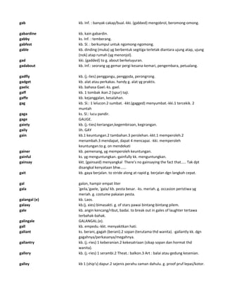 gab kb. Inf. : banyak cakap/bual.-kki. (gabbed) mengobrol, beromong-omong.
gabardine kb. kain gabardin.
gabby ks. Inf. : temberang.
gabfest kb. Sl. : berkumpul untuk ngomong-ngomong.
gable kb. dinding (muka) yg berbentuk segitiga terletak diantara ujung atap, ujung
(nok) atap rumah (yg menonjol).
gad kki. (gadded) to g. about berkeluyuran.
gadabout kb. Inf.: seorang yg gemar pergi kesana-kemari, pengembara, petualang.
gadfly kb. (j.-lies) penggangu, penggoda, perongrong.
gadget kb. alat atau perkakas. handy g. alat yg praktis.
gaelic kb. bahasa Gael.-ks. gael.
gaff kb. 1 tombak ikan.2 (spur) taji.
gaffe kb. kejanggalan, kesalahan.
gag kb. Sl.: 1 lelucon.2 sumbat. -kkt.(gagged) menyumbat.-kki.1 tercekik. 2
muntah
gaga ks. Sl.: lucu pandir.
gage GAUGE.
gaiety kb. (j.-ties) keriangan,kegembiraan, kegirangan.
gaily lih. GAY
gain kb.1 keuntungan.2 tambahan.3 perolehan.-kkt.1 memperoleh.2
menambah.3 mendapat, dapat 4 mencapai. -kki. memperoleh
keuntungan.to g. on mendekati
gainer kb. pemenang, yg memperoleh keuntungan.
gainful ks. yg menguntungkan.-gainfully kk. menguntungkan.
gainsay kkt. (gainsaid) menyangkal There's no gainsaying the fact that..... Tak dpt
disangkal kenyataan bhw......
gait kb. gaya berjalan. to stride along at rapid g. berjalan dgn langkah cepat.
gal galon, hampir empat liter
gala 'geila,'gaele, 'gala/ kb. pesta besar. -ks. meriah. g. occasion peristiwa yg
meriah. g. costume pakaian pesta.
galangal (e) kb. Laos.
galaxy kb.(j. xies) bimasakti. g. of stars pawai bintang-bintang pilem.
gale kb. angin kencang/ribut, badai. to break out in gales of laughter tertawa
terbahak-bahak.
galingale GALANGAL.(e).
gall kb. empedu.-kkt. menyakitkan hati.
gallant ks. berani, gagah (berani).2 sopan (terutama thd wanita). -gallantly kk. dgn
gagahnya/perkasanya/megahnya.
gallantry kb. (j.-ries) 1 keberanian.2 kekesatriaan (sikap sopan dan hormat thd
wanita).
gallery kb. (j.-ries) 1 serambi.2 Theat.: balkon.3 Art : balai atau gedung kesenian.
galley kb 1 (ship's) dapur.2 sejenis perahu zaman dahulu. g. proof pruf lepas/kotor.
 