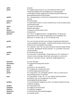 gallon kb. galon.
gallop kb. congk(e) lang.to break into a g. memulai/beralih berlari cepat/
menderap/congklang.-kki mencongklang. to g. away pergi dgn
menderapkan kudanya. galloping consumption penyakit tbc/paru yg
ganas.galloping inflation inflasi terbang.
gallows kb., j. tiang gantungan. to cheat the g. menghindarkan diri dari hukuman
gantung.
gallstone kb. batu empedu.
galore kk. yg berlimpah-limpah. to receive compliments g. menerima pujian-pujian
yg berlimpah-limpah.
galosh kb. sepatu luar (dari karet).
gals. [gallons] galon-galon.
galvanic ks. galvanis. g. battery batere listrik.
galvanization kb. galvanisasi.
galvanize kkt. 1 Elect.: menggalvanisasikan. 2 menggembleng. The group was
galvanized into action Regu itu digembleng untuk mengadakan aksi. -
galvanized ks. berlapis seng. g. iron besi berlapis seng.
gambit kb. 1 cara memulai permainan catur dengan mengorbankan bidak (pion)
unutk mendapatkan keuntungan. 2 tiap permulaan gerakan terutama yang
dimaksud untuk mendapatkan keuntungan.
gamble kb. 1 spekulasi. 2 judi. -kkt. to g. away memboros-boroskan dengan berjudi.
-kki. berjudi. -gambling kb. berjudi, perjudian. Sl.: g. joint/den rumah judi,
tempat perjudian.
gambler kb. permainan judi, penjudi.
game kb. 1 permainan. 2 pertandingan. 3 binatang buruan. 4 Inf.: pekerjaan. 5
maksud. to play a waiting g. menantikan saat yang baik. g. license izin
perburuan. -gaming ks. berjudi. -gamely kk. dengan gagah berani.
gamecock kb. ayam sabungan.
gamekeeper kb. pengawas binatang perburuan/liar.
gamey = GAMY.
gamma kb. gamma. g. ray sinar gamma.
gamut kb. 1 tangga nada. 2 keseluruhan (nya).
gamy ks. berbau daging yang hampir busuk.
gander kb. 1 angsa jantan. 2 Sl.: pandangan sebentar. Take a g. at that new car
Coba pandang oto baru itu sebentar.
gang kb. 1 gerombolan. 2 regu. -kki. Inf.: to g. together berkumpul dalam
gerombolan. to g. up on mengeroyok. to g. up with
bersekongkol/berkomplot dengan.
gangling ks. kurus/ceking dan canggung. a g. youth seorang pemuda/pemudi yang
ceking dan canggung.
ganglion kb. simpul/pusat saraf.
gangplank kb. tangga untuk naik ke kapal.
gangrene kb. kelemayuh, ganggren.
gangrenous ks. berkelemayuh, kena penyakit ganggren.
gangster kb. penjahat, bandit.
 