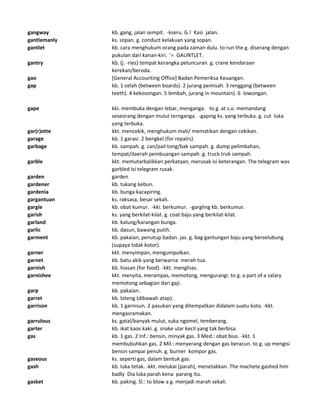 gangway kb. gang, jalan sempit. -kseru. G.! Kasi jalan.
gantlemanly ks. sopan. g. conduct kelakuan yang sopan.
gantlet kb. cara menghukum orang pada zaman dulu. to run the g. diserang dengan
pukulan dari kanan-kiri. '= GAUNTLET.
gantry kb. (j. -ries) tempat kerangka peluncuran. g. crane kendaraan
kerekan/beroda.
gao [General Accounting Office] Badan Pemeriksa Keuangan.
gap kb. 1 celah (between boards). 2 jurang pemisah. 3 renggang (between
teeth). 4 kekosongan. 5 lembah, jurang in mountain). 6 lowongan.
gape kki. membuka dengan lebar, menganga. to g. at s.o. memandang
seseorang dengan mulut ternganga. -gaping ks. yang terbuka. g. cut luka
yang terbuka.
gar(r)otte kkt. mencekik, menghukum mati/ mematikan dengan cekikan.
garage kb. 1 garasi. 2 bengkel (for repairs).
garbage kb. sampah. g. can/pail tong/bak sampah. g. dump pelimbahan,
tempat/daerah pembuangan sampah. g. truck truk sampah.
garble kkt. memutarbalikkan perkataan, merusak isi keterangan. The telegram was
garbled Isi telegram rusak.
garden garden
gardener kb. tukang kebun.
gardenia kb. bunga kacapiring.
gargantuan ks. raksasa, besar sekali.
gargle kb. obat kumur. -kki. berkumur. -gargling kb. berkumur.
garish ks. yang berkilat-kilat. g. coat baju yang berkilat-kilat.
garland kb. kalung/karangan bunga.
garlic kb. dasun, bawang putih.
garment kb. pakaian, penutup badan. jas. g. bag gantungan baju yang berselubung
(supaya tidak kotor).
garner kkt. menyimpan, mengumpulkan.
garnet kb. batu akik yang berwarna merah tua.
garnish kb. hiasan (for food). -kkt. menghias.
garnishee kkt. menyita, merampas, memotong, mengurangi. to g. a part of a salary
memotong sebagian dari gaji.
garp kb. pakaian.
garret kb. loteng (dibawah atap).
garrison kb. 1 garnisun. 2 pasukan yang ditempatkan didalam suatu kota. -kkt.
mengasramakan.
garrulous ks. gatal/banyak mulut, suka ngomel, temberang.
garter kb. ikat kaos kaki. g. snake ular kecil yang tak berbisa.
gas kb. 1 gas. 2 Inf.: bensin, minyak gas. 3 Med.: obat bius. -kkt. 1
membubuhkan gas. 2 Mil.: menyerang dengan gas beracun. to g. up mengisi
bensin sampai penuh. g. burner kompor gas.
gaseous ks. seperti gas, dalam bentuk gas.
gash kb. luka tetak. -kkt. melukai (parah), menetakkan. The machete gashed him
badly Dia luka parah kena parang itu.
gasket kb. paking. Sl.: to blow a g. menjadi marah sekali.
 