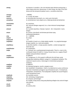 among kd. diantara. to wander a. the ruins berjalan-jalan diantara puing-puing. a.
other things antara lain, diantaranya. A. other things, she sings in the choir
Antara lain dia menyanyi di paduan suara. a. ourselves antara kita..
amongst = AMONG.
amoral ks. a-susila, tak sopan.
amorous ks. berisi/bersifat cinta-kasih. an a. note surat cinta-kasih.
amorphous ks. tak berbentuk. Some objects are a. Beberapa benda tak berbentuk.
amortization kb. amortisasi.
amortize kkt. melunasi (dengan angsuran). to a. a loan melunasi hutang dengan
angsuran.
amount kb. 1 jumlah, kwantitas. 2 banyak. 3 penuh. --kki. 1 berjumlah. 2 sama
dengan.
amour kb. asmara, cinta (kasih; teristimewa percintaan yang
dirahasiakan/klandestin.
amp Sl.: '= AMPERE.
ampere kb. amper.
ampersand = &.
amphibian kb. amphibi. A toad is an a. Katak adalah amphibi. --ks. yang berhubungan
dengan amphibi. an a. tank tank amphibi.
amphibious ks. bersifat amphibi. a. troops pasukan amphibi. a. attack serangan dari
darat dan laut.
amphitheater kb. amphiteater.
ample ks. 1 banyak, luas .a.parking banyak tempat parkir. There's a. room in this
car Banyak tempat di mobil ini. 2 cukup. Do you have an a. supply of food?
Adakah cukup persediaan makanan?
amplifes lih AMPLIFY
amplification kb. 1 pengerasan. A. of his speach is difficultin this hall Sukar untuk
mengeraskan pidatonya didalam ruangan ini. 2 penjelasan tambahan. This
statement requires some a. Keterangan ini memerlukan penjelasan
tambahan.
amplified lih AMPLIFY
amplifier kb. (pesawat) pengeras. sound a. pengeras suara.
amplify kkt. (amplified) 1 menjelaskan. I shall a. my statement at a press conference
Saya akan menjelaskan penegasan saya di konperensi pers. 2 memperkuat,
menguatkan, memperkeras. The loudspeaker amplifies the sound Pengeras
suara memperkuat suara.
amplitude kb. luas/lebar ayunan.
amputate kkt. memotong, mengamputasi.
amputation kb. amputasi, pemotongan.
amputee kb. invalide, orang cacad, orang yang dipotong sebagian atau seluruh lengan
atau kakinya.
amuck = amok.
amulet kb. azimat, jimat.
 