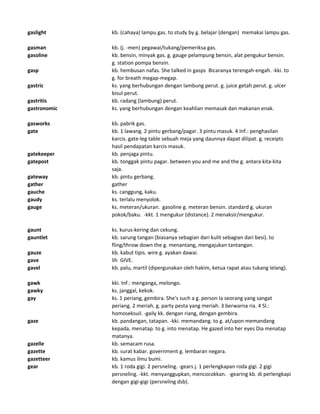 gaslight kb. (cahaya) lampu gas. to study by g. belajar (dengan) memakai lampu gas.
gasman kb. (j. -men) pegawai/tukang/pemeriksa gas.
gasoline kb. bensin, minyak gas. g. gauge pelampung bensin, alat pengukur bensin.
g. station pompa bensin.
gasp kb. hembusan nafas. She talked in gasps Bicaranya terengah-engah. -kki. to
g. for breath megap-megap.
gastric ks. yang berhubungan dengan lambung perut. g. juice getah perut. g. ulcer
bisul perut.
gastritis kb. radang (lambung) perut.
gastronomic ks. yang berhubungan dengan keahlian memasak dan makanan enak.
gasworks kb. pabrik gas.
gate kb. 1 lawang. 2 pintu gerbang/pagar. 3 pintu masuk. 4 Inf.: penghasilan
karcis. gate-leg table sebuah meja yang daunnya dapat dilipat. g. receipts
hasil pendapatan karcis masuk.
gatekeeper kb. penjaga pintu.
gatepost kb. tonggak pintu pagar. between you and me and the g. antara kita-kita
saja.
gateway kb. pintu gerbang.
gather gather
gauche ks. canggung, kaku.
gaudy ks. terlalu menyolok.
gauge ks. meteran/ukuran. gasoline g. meteran bensin. standard g. ukuran
pokok/baku. -kkt. 1 mengukur (distance). 2 menaksir/mengukur.
gaunt ks. kurus-kering dan cekung.
gauntlet kb. sarung tangan (biasanya sebagian dari kulit sebagian dari besi). to
fling/throw down the g. menantang, mengajukan tantangan.
gauze kb. kabut tipis. wire g. ayakan dawai.
gave lih GIVE.
gavel kb. palu, martil (dipergunakan oleh hakim, ketua rapat atau tukang lelang).
gawk kki. Inf.: menganga, melongo.
gawky ks. janggal, kekok.
gay ks. 1 periang, gembira. She's such a g. person Ia seorang yang sangat
periang. 2 meriah. g. party pesta yang meriah. 3 berwarna ria. 4 Sl.:
homoseksuil. -gaily kk. dengan riang, dengan gembira.
gaze kb. pandangan, tatapan. -kki. memandang. to g. at/upon memandang
kepada, menatap. to g. into menatap. He gazed into her eyes Dia menatap
matanya.
gazelle kb. semacam rusa.
gazette kb. surat kabar. government g. lembaran negara.
gazetteer kb. kamus ilmu bumi.
gear kb. 1 roda gigi. 2 persneling. -gears j. 1 perlengkapan roda gigi. 2 gigi
persneling. -kkt. menyanggupkan, mencocokkan. -gearing kb. di perlengkapi
dengan gigi-gigi (persneling dsb).
 