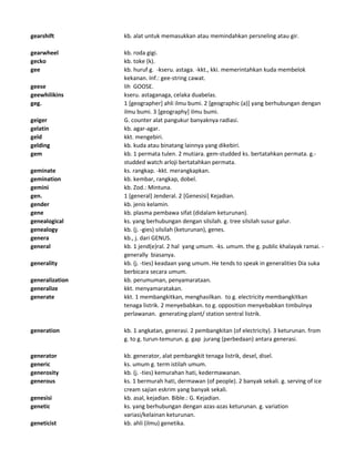 gearshift kb. alat untuk memasukkan atau memindahkan persneling atau gir.
gearwheel kb. roda gigi.
gecko kb. toke (k).
gee kb. huruf g. -kseru. astaga. -kkt., kki. memerintahkan kuda membelok
kekanan. Inf.: gee-string cawat.
geese lih GOOSE.
geewhilikins kseru. astaganaga, celaka duabelas.
geg. 1 [geographer] ahli ilmu bumi. 2 [geographic (a)] yang berhubungan dengan
ilmu bumi. 3 [geography] ilmu bumi.
geiger G. counter alat pangukur banyaknya radiasi.
gelatin kb. agar-agar.
geld kkt. mengebiri.
gelding kb. kuda atau binatang lainnya yang dikebiri.
gem kb. 1 permata tulen. 2 mutiara. gem-studded ks. bertatahkan permata. g.-
studded watch arloji bertatahkan permata.
geminate ks. rangkap. -kkt. merangkapkan.
gemination kb. kembar, rangkap, dobel.
gemini kb. Zod.: Mintuna.
gen. 1 [general] Jenderal. 2 [Genesisi] Kejadian.
gender kb. jenis kelamin.
gene kb. plasma pembawa sifat (didalam keturunan).
genealogical ks. yang berhubungan dengan silsilah. g. tree silsilah susur galur.
genealogy kb. (j. -gies) silsilah (keturunan), genes.
genera kb., j. dari GENUS.
general kb. 1 jend(e)ral. 2 hal yang umum. -ks. umum. the g. public khalayak ramai. -
generally biasanya.
generality kb. (j. -ties) keadaan yang umum. He tends to speak in generalities Dia suka
berbicara secara umum.
generalization kb. perumuman, penyamarataan.
generalize kkt. menyamaratakan.
generate kkt. 1 membangkitkan, menghasilkan. to g. electricity membangkitkan
tenaga listrik. 2 menyebabkan. to g. opposition menyebabkan timbulnya
perlawanan. generating plant/ station sentral listrik.
generation kb. 1 angkatan, generasi. 2 pembangkitan (of electricity). 3 keturunan. from
g. to g. turun-temurun. g. gap jurang (perbedaan) antara generasi.
generator kb. generator, alat pembangkit tenaga listrik, desel, disel.
generic ks. umum g. term istilah umum.
generosity kb. (j. -ties) kemurahan hati, kedermawanan.
generous ks. 1 bermurah hati, dermawan (of people). 2 banyak sekali. g. serving of ice
cream sajian eskrim yang banyak sekali.
genesisi kb. asal, kejadian. Bible.: G. Kejadian.
genetic ks. yang berhubungan dengan azas-azas keturunan. g. variation
variasi/kelainan keturunan.
geneticist kb. ahli (ilmu) genetika.
 