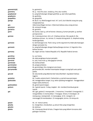 geometric(al) ks. geometris.
geometry kb. (j. -ries) ilmu ukur. analytic g. ilmu ukur analitis.
geophysical ks. yang berhubungan dengan geofisika. g. year tahun geofisika.
geophysics kb. geofisika.
geopolitics kb. geopolitik.
george kb. By G.! Ja, Allah/Sungguh mati. Inf.: Let G. do it Biarlah orang lain yang
mengerjakannya.
ger. 1[Germany] Negeri Jerman. 2 [German] bahasa atau orang Jerman.
geranium kb. semacam bunga.
geriatrics kb. geriatrik.
germ kb. kuman, basil. g. cell sel kuman. disease g. kuman penyakit. g. warfare
perang kuman.
german kb. 1 seorang Jerman. He's a G 2 bahasa Jerman. She speaks G. Dia
berbahasa Jerman. -ks. Jerman. G. measles biring peluh. G. shepherd anjing
herder/gembala.
germane ks. berhubungan erat. That's not g. to the argument Itu tidak ada hubungan
dengan persoalan itu.
germanic ks. yang berhubungan dengan bahasa/bangsa Jerman. G. linguistics ilmu
bahasa Jerman.
germany kb. negeri Jerman. Federal Republic of G. Republik Federal Jerman.
germfree ks. suci hama.
germicide kb. obat penghapus kuman penyakit.
germinal ks. asal, mula-mula. g. idea gagasan semula.
germinate kki. berkecambah.
germination kb. pengecambahan.
gerontology kb. gerontologi, ilmu mengenai usia lanjut.
gerrymander gerrymander,kkt. memberi kesempatan dengan curang kpd suatu partai
politik.
gerund kb. kata benda yang dibentuk dari kata ditambah -ing (dalam bahasa
Inggris).
gestation kb. 1 waktu selama hamil. 2 kehamilan. g. period masa persiapan.
gesticulate kki. menggerakkan tangan. to g. when speaking menggerak - menggerakkan
tangan waktu berbicara.
gesticulation kb. gerak-isyarat tangan.
gesture kb. 1 gerak-isyarat. 2 sikap, langkah. -kki. memberi/membuat gerak -
isyarat.
get kkt. (got, gotten) 1 memperoleh. 2 menerima. 3 membeli. 4 mengambil. 5
mengambilkan. 6 memecahkan. 7 mengejar. 8 kena. 9 mendapat. 10
mempunyai, memperoleh. 11 menangkap. 12 Sl.: mengerti. 13
memanggil.14 membukakan. 15 mengangkat, terima. 16 menyuruh.
geyser kb. air mancur panas.
ghastly ks. mengerikan, menakutkan. g. picture foto yang mengerikan.
gherkin kb. ketimun.
ghetto kb. 1 kampung Yahudi di kota. 2 bagian kota yang didiami terutama oleh
golongan minoritas.
 