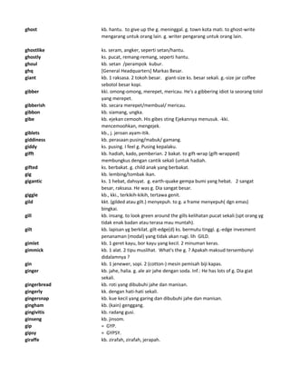 ghost kb. hantu. to give up the g. meninggal. g. town kota mati. to ghost-write
mengarang untuk orang lain. g. writer pengarang untuk orang lain.
ghostlike ks. seram, angker, seperti setan/hantu.
ghostly ks. pucat, remang-remang, seperti hantu.
ghoul kb. setan /perampok kubur.
ghq [General Headquarters] Markas Besar.
giant kb. 1 raksasa. 2 tokoh besar. giant-size ks. besar sekali. g.-size jar coffee
sebotol besar kopi.
gibber kki. omong-omong, merepet, mericau. He's a gibbering idiot Ia seorang tolol
yang merepet.
gibberish kb. secara merepet/membual/ mericau.
gibbon kb. siamang, ungka.
gibe kb. ejekan cemooh. His gibes sting Ejekannya menusuk. -kki.
mencemoohkan, mengejek.
giblets kb., j. jeroan ayam-itik.
giddiness kb. perasaan pusing/mabuk/ gamang.
giddy ks. pusing. I feel g. Pusing kepalaku.
gifft kb. hadiah, kado, pemberian. 2 bakat. to gift-wrap (gift-wrapped)
membungkus dengan cantik sekali (untuk hadiah.
gifted ks. berbakat. g. child anak yang berbakat.
gig kb. lembing/tombak ikan.
gigantic ks. 1 hebat, dahsyat. g. earth-quake gempa bumi yang hebat. 2 sangat
besar, raksasa. He was g. Dia sangat besar.
giggle kb., kki., terkikih-kikih, tertawa genit.
gild kkt. (gilded atau gilt.) menyepuh. to g. a frame menyepuh( dgn emas)
bingkai.
gill kb. insang. to look green around the gills kelihatan pucat sekali (spt orang yg
tidak enak badan atau terasa mau muntah).
gilt kb. lapisan yg berkilat. gilt-edge(d) ks. bermutu tinggi. g.-edge invesment
penanaman (modal) yang tidak akan rugi. lih GILD.
gimlet kb. 1 geret kayu, bor kayu yang kecil. 2 minuman keras.
gimmick kb. 1 alat. 2 tipu muslihat. What's the g. ? Apakah maksud tersembunyi
didalamnya ?
gin kb. 1 jenewer, sopi. 2 (cotton-) mesin pemisah biji kapas.
ginger kb. jahe, halia. g. ale air jahe dengan soda. Inf.: He has lots of g. Dia giat
sekali.
gingerbread kb. roti yang dibubuhi jahe dan manisan.
gingerly kk. dengan hati-hati sekali.
gingersnap kb. kue kecil yang garing dan dibubuhi jahe dan manisan.
gingham kb. (kain) genggang.
gingivitis kb. radang gusi.
ginseng kb. jinsom.
gip = GYP.
gipsy = GYPSY.
giraffe kb. zirafah, zirafah, jerapah.
 