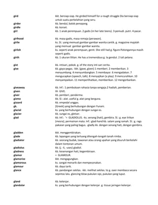 gird kkt. bersiap-siap. He girded himself for a rough struggle Dia bersiap-siap
untuk suatu perkelahian yang seru.
girder kb. bendul, balok penopang.
girdle kb. korset.
girl kb. 1 anak perempuan. 2 gadis (in her late teens). 3 pemudi. putri. 4 pacar.
girlhood kb. masa gadis, masa remaja (perawan).
girlie ks. Sl.: yang memuat gambar-gambar wanita cantik. g. magazine majalah
yang memuat gambar-gambar wanita.
girlish ks. seperti anak perempuan, genit. She still had g. figure Potongannya masih
seperti gadis.
girth kb. 1 ukuran lilitan. He has a tremendous g. Ia gendut. 2 tali pelana.
gist kb. intisari, pokok. g. of the story inti sari cerita.
give kb. gaya-pegas. -kkt. (gave, given) 1 memberi. 2 memberikan. 3
menyumbang. 4 menyumbangkan. 5 membayar. 6 mengadakan. 7
mengucapkan (speech, talk). 8 menyajikan (a play). 9 mencurahkan. 10
menyampaikan. 11 memperlihatkan, memberikan. 12 mengorbankan.
giveaway kb. Inf.: 1 pembukaan rahasia tanpa sengaja.2 hadiah, pemberian.
given lih GIVE.
giver kb. pemberi, penderma.
gizmo kb. Sl.: alat. useful g. alat yang berguna.
gizzard kb. empedal unggas.
gk. [Greek] yang berhubungan dengan Yunani.
glacial ks. yang berhubungan dengan sungai es.
glacier kb. sungai es, gletser.
glad kb. Inf.: '= GLADIOLUS. -ks. senang (hati), gembira. Sl.: g. eye lirikan
(mesra), permainan mata. Inf.: glad-hand kb. salam yang ramah. Sl.: g. rags
pakaian yang paling bagus. -gladly kk. dengan senang hati, dengan gembira.
gladden kkt. menggembirakan.
glade kb. lapangan yang terluang ditengah-tengah tanah rimba.
gladiator kb. seorang budak, tawanan atau orang upahan yang disuruh berkelahi
dalam tontonan umum.
gladiolus kb. (j. -li, -uses) gladiol.
gladness kb. kesenangan hati, kegembiraan.
glamor = GLAMOUR.
glamorize kkt. mengagungkan.
glamorous ks. sangat menarik dan mempesonakan.
glamour kb. daya tarik.
glance kb. pandangan sekilas. -kki. melihat sekilas. to g. over membaca secara
sepintas lalu. glancing blow pukulan sipi, pukulan yang luput.
gland kb. kelenjar.
glandular ks. yang berhubungan dengan kelenjar. g. tissue jaringan kelenjar.
 