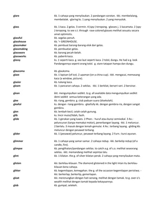 glare kb. 1 cahaya yang menyilaukan. 2 pandangan sorotan. -kki. membelalang,
membelalak. -glaring ks. 1 yang menyilaukan. 2 yang menyolok.
glass kb. 1 kaca. 2 gelas. 3 cermin. 4 (spy-) teropong. -glasses j. 1 kacamata. 2 (spy-
) teropong. to see s.t. through rase-colored glasses melihat sesuatu secara
amat optimistis.
glassful kb. segelas penuh.
glasshouse kb. '= GREENHOUSE.
glassmaker kb. pembuat barang-barang elok dari gelas.
glassmaking kb. pembuatan gelas.
glassware kb. barang pecah-belah.
glassworks kb. paberik kaca.
glassy ks. 1 seperti kaca. g. sea laut seperti kaca. 2 tolol, dungu. He had a g. look
Pandangannya seperti orang tolol. g. stare tatapan hampa dan dungu.
glaucoma kb. glaukoma.
glaze kb. 1 lapisan (of ice). 2 upaman (on a china cup). -kkt. mengacai, memasang
kaca (a window, picture).
glazier kb. tukang kaca.
gleam kb. 1 pancaran cahaya. 2 sekilas. -kki. 1 berkilat, berseri-seri. 2 bersinar.
glean kkt. mengumpulkan sedikit. to g. all available data mengumpulkan sedikit
demi sedikit semua keterangan yang ada.
glee kb. riang, gembira. g. club paduan suara (disekolah).
gleeful ks. dengan riang-gembira. -gleefully kk. dengan gembira-ria, dengan sangat
gembira.
glen kb. lembah kecil, celah-celah gunung.
glib ks. lincir mulut/lidah, fasih.
glide kb. 1 gerakan yang luwes. 2 Phon.: huruf atau bunyi semivokal. 3 Av.:
peluncuran (tanpa memakai motor), penerbangan layang. -kki. 1 meluncur.
2 berlalu. 3 masuk dengan lemah-gemulai. 4 Av.: terbang layang. -gliding kb.
meluncur dengan pesawat terbang.
glider kb. 1 (pesawat) peluncur, pesawat terbang layang. 2 Furn.: kursi ayunan.
glimmer kb. 1 cahaya yang samar-samar. 2 cahaya redup. -kki. berkelip redup (of a
candle, fire).
glimpse kb. penglihatan/pandangan sekilas. to catch a g. of s.o. melihat seseorang
sekilas. -kkt. memandang melihat sepintas lalu.
glint kb. 1 kilatan. the g. of silver kilatan perak. 2 cahaya yang menyilaukan mata.
glisten kki. berkilau-kilauan. The diamond glistened in the light Intan itu berkilau-
kilauan kena cahaya.
glitter kb. kegemilapan, kemegahan. the g. of the occasion kegemilapan peristiwa. -
kki. berkerlap, berkerlip, gemerlapan.
gloat kki. merenungkan dengan hati senang, melihat dengan tamak. to g. over o's
wealth melihat dengan tamak kepada kekayaannya.
glob kb. gumpal, selekeh.
 