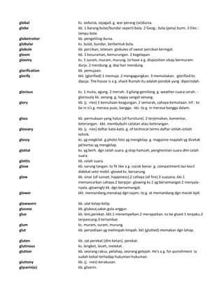 global ks. sedunia, sejagad. g. war perang (se)dunia.
globe kb. 1 barang bulat/bundar seperti bola. 2 Geog.: bola (peta) bumi. 3 Elec.:
lampu bola.
globetrotter kb. pengeliling dunia.
globular ks. bulat, bundar, berbentuk bola.
globule kb. percikan, tetesan. globules of sweat percikan keringat.
gloom kb. 1 kesuraman, kemurungan. 2 kegelapan.
gloomy ks. 1 suram, muram, murung. to have a g. disposition sikap bermuram-
durja. 2 mendung. g. day hari mendung.
glorification kb. pemujaan.
glorify kkt. (glorified) 1 memuja. 2 mengagungkan. 3 memuliakan. -glorified ks.
dipuja. The house is a g. shack Rumah itu adalah pondok yang diperindah.
glorious ks. 1 mulia, agung. 2 meriah. 3 gilang-gemilang. g. weather cuaca cerah. -
gloriously kk. senang. g. happy sangat senang.
glory kb. (j. -ries) 1 kemuliaan keagungan. 2 semarak, cahaya kemuliaan. Inf.: to
be in o's g. merasa puas, bangga. -kki. to g. in merasa bangga dalam.
gloss kb. permukaan yang halus (of furniture). 2 terjemahan, komentar,
keterangan. -kkt. membubuhi catatan atau keterangan.
glossary kb. (j. -ries) daftar kata-kata. g. of technical terms daftar istilah-istilah
tehnik.
glossy ks. yg megkilat. g.photo foto yg mengkilap. g. magazine majalah yg dicetak
pd kertas yg mengkilap.
glottal ks. yg berh. dgn celah suara. g.stop hamzah, penghentian suara dlm celah
suara.
glottis kb. celah suara.
glove kb. sarung tangan. to fit like a g. cocok benar. g. compartment laci kecil
didekat setir mobil.-gloved ks. bersarung.
glow kb. sinar (of sunset, happiness).2 cahaya (of fire).3 suasana.-kki.1
memancarkan cahaya.2 berpijar.-glowing ks.1 yg bersemangat.2 menyala-
nyala.-glowingly kk. dgn bersemangat.
glower kkt. memandang,menatap dgn tajam. to g. at memandang dgn marah kpd.
glowworn kb. ulat kelap-kelip.
glucose kb. glukosa,sakar,gula anggur.
glue kb. lem,perekat.-kkt.1 menempelkan.2 merapatkan. to be glued 1 terpaku.2
terpancang.3 tertambat.
glum ks. muram, suram, murung.
glut kb. persediaan yg melimpah-limpah. kkt (glutted) memakan dgn lahap.
gluten kb. zat perekat (dlm ketan), perekat.
glutinous ks. lengket, leceh, melekat.
glutton kb. seorang rakus, pelahap, seorang gelojoh. He's a g. for punishment Ia
sudah kebal terhadap hukuman-hukuman.
gluttony kb. (j. -nies) kerakusan.
glycerin(e) kb. gliserin.
 