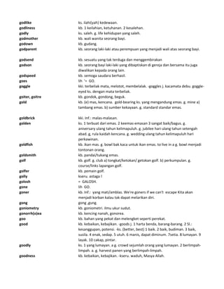 godlike ks. ilahi(yah) kedewaan.
godliness kb. 1 keilahian, ketuhanan. 2 kesalehan.
godly ks. saleh. g. life kehidupan yang saleh.
godmother kb. wali wanita seorang bayi.
godown kb. gudang.
godparent kb. seorang laki-laki atau perempuan yang menjadi wali atas seorang bayi.
godsend kb. sesuatu yang tak terduga dan menggembirakan
godson kb. seorang bayi laki-laki yang dibaptiskan di gereja dan bersama itu juga
diwalikan kepada orang lain.
godspeed kb. semoga saudara berhasil.
goes lih '= GO.
goggle kki. terbeliak mata, melotot, membelalak. -goggles j. kacamata debu. goggle-
eyed ks. dengan mata terbeliak.
goiter, goitre kb. gondok, gondong, beguk.
gold kb. (e) mas, kencana. gold-bearing ks. yang mengandung emas. g. mine a)
tambang emas. b) sumber kekayaan. g. standard standar emas.
goldbrick kki. Inf.: malas-malasan.
golden ks. 1 terbuat dari emas. 2 keemas-emasan 3 sangat baik/bagus. g.
aniversary ulang tahun kelimapuluh. g. jubilee hari ulang tahun setengah
abad. g, rula kaidah kencana. g. wedding ulang tahun kelimapuluh hari
perkawinan.
goldfish kb. ikan mas. g. bowl bak kaca untuk ikan emas. to live in a g. bowl menjadi
tontonan orang.
goldsmith kb. pandai/tukang emas.
golf kb. golf. g. club a) tongkat/ketokan/ getokan golf. b) perkumpulan. g.
course/links lapangan golf.
golfer kb. pemain golf.
golly kseru. astaga !
golosh = GALOSH.
gone lih GO.
goner kb. Inf.: yang mati/amblas. We're goners if we can't escape Kita akan
menjadi korban kalau tak dapat melarikan diri.
gong gong ,gung.
goniometry kb. goniometri. ilmu ukur sudut.
gonorrh(o)ea kb. kencing nanah, gonorea.
goo kb. bahan yang pekat dan melengket seperti perekat.
good kb. kebaikan, kebajikan. -goods j. 1 harta benda, barang-barang. 2 Sl.:
kesanggupan, potensi. -ks. (better, best) 1 baik. 2 baik, budiman. 3 baik,
susila. 4 enak, sedap. 5 utuh. 6 manis, dapat diminum. 7setia. 8 lumayan. 9
layak. 10 cakap, pintar.
goodly ks. 1 yang lumayan. a g. crowd sejumlah orang yang lumayan. 2 berlimpah-
limpah. a. g. harvest panen yang berlimpah-limpah.
goodness kb. kebaikan, kebajikan. -kseru. waduh, Masya Allah.
 