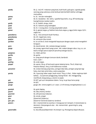 goody kb. (j. -ies) Inf.: makanan yang lezat, kueh-kueh, gula-gula. a goody-goody
seorang yang usahanya untuk berbuat baik berlebih-lebihan sehingga
memualkan.
gooey ks. Sl.: liat dan melengket.
goof kb. Sl.: kesalahan. -kki. keliru. I goofed Saya keliru. to g. off membuang-
buang/menyia-nyiakan waktu.
goofy ks. Sl.: bodoh, dungu, tolol.
gook kb. Sl.: kotoran yang melengket.
goon kb. Sl.: 1 orang jahat. 2 orang yang bodoh sekali.
goose kb. (j. geese) angsa. g. feathers bulu-bulu angsa. g. egg a) telor angsa. b) Sl.:
angka nol.
gooseberry kb. (j. -ries) semacam buah frambus.
goosebump kb. Inf.: tegak bulu roma.
gopher kb. semacam tikus tanah.
gordian ks. to cut the G. knot mengambil keputusan dengan cepat untuk mengakhiri
keraguan.
gore kb. darah kental. -kkt. melukai dengan tanduk.
gorge kb. jurang, ngarai kecil yang curam. -kkt. makan dengan rakus. to g. o.s. on
beans mengisi perut sepenuh-penuhnya dengan buncis.
gorgeous ks. indah, permai.
gorilla kb. gorila.
gory ks. yang penuh dengan lumuran darah, berdarah.
gosh kseru. wah !
gosling kb. anak angsa.
gospel kb. ajaran. the g. of hard work ajaran bekerja keras. The G. Kitab Injil,
Pewarta Rahayu. the g. truth kebenaran mutlak.
gossamer kb. siratan benang yang halus, jaringan laba-laba, jaringan yang tipis lagi
halus, kain tipis serta halus, sutera yang tipis.
gossip kb. 1 guncing, kabar angin, buah mulut. The g. is that... Kabar anginnya ialah
bahwa... 2 (a person) penggunjing, tukang fitnah. -kki. menggunjing,
memfitnah, bergunjing. g. column isi pojok.
got lih GET. got up in berpakaian dalam. I've g. to go Saya harus pergi.
gotten lih GET.
gouge gouge ,kkt. 1mencungkil ( s.o' s eyes ).2 inf:menipu,mengeksploitasi ( s.o.)
goulash kb. gulai daging.
gourd kb. labu (manis), kendur.
gourmet kb. ahli pencicip makanan.
gout kb. encok, sengal.
gov. [Governor] Gubernur.
gov. gen. [Governor General] Gubernur Jenderal.
govern kkt. 1 memerintah (a country). 2 menguasai (o's temper). 3 menentukan (a
decision). 4 berpengaruh atas . -kki. memerintah. -governing ks. yang
memerintah.
governable ks. bisa dikuasai/diperintah. His temper is g. Perangainya dapat dikuasai.
 