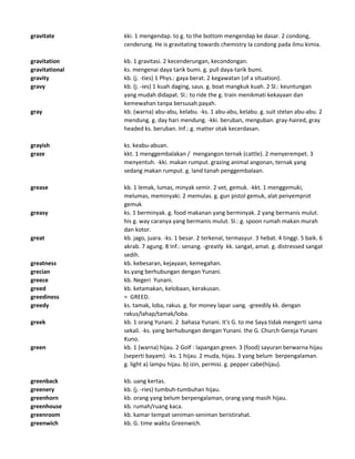 gravitate kki. 1 mengendap. to g. to the bottom mengendap ke dasar. 2 condong,
cenderung. He is gravitating towards chemistry Ia condong pada ilmu kimia.
gravitation kb. 1 gravitasi. 2 kecenderungan, kecondongan.
gravitational ks. mengenai daya tarik bumi. g. pull daya-tarik bumi.
gravity kb. (j. -ties) 1 Phys.: gaya berat. 2 kegawatan (of a situation).
gravy kb. (j. -ies) 1 kuah daging, saus. g. boat mangkuk kuah. 2 Sl.: keuntungan
yang mudah didapat. Sl.: to ride the g. train menikmati kekayaan dan
kemewahan tanpa bersusah payah.
gray kb. (warna) abu-abu, kelabu. -ks. 1 abu-abu, kelabu. g. suit stelan abu-abu. 2
mendung. g. day hari mendung. -kki. beruban, menguban. gray-haired, gray
headed ks. beruban. Inf.: g. matter otak kecerdasan.
grayish ks. keabu-abuan.
graze kkt. 1 menggembalakan / mengangon ternak (cattle). 2 menyerempet. 3
menyentuh. -kki. makan rumput. grazing animal angonan, ternak yang
sedang makan rumput. g. land tanah penggembalaan.
grease kb. 1 lemak, lumas, minyak semir. 2 vet, gemuk. -kkt. 1 menggemuki,
melumas, meminyaki. 2 memulas. g. gun pistol gemuk, alat penyemprot
gemuk
greasy ks. 1 berminyak. g. food makanan yang berminyak. 2 yang bermanis mulut.
his g. way caranya yang bermanis mulut. Sl.: g. spoon rumah makan murah
dan kotor.
great kb. jago, juara. -ks. 1 besar. 2 terkenal, termasyur. 3 hebat. 4 tinggi. 5 baik. 6
akrab. 7 agung. 8 Inf.: senang. -greatly kk. sangat, amat. g. distressed sangat
sedih.
greatness kb. kebesaran, kejayaan, kemegahan.
grecian ks.yang berhubungan dengan Yunani.
greece kb. Negeri Yunani.
greed kb. ketamakan, kelobaan, kerakusan.
greediness = GREED.
greedy ks. tamak, loba, rakus. g. for money lapar uang. -greedily kk. dengan
rakus/lahap/tamak/loba.
greek kb. 1 orang Yunani. 2 bahasa Yunani. It's G. to me Saya tidak mengerti sama
sekali. -ks. yang berhubungan dengan Yunani. the G. Church Gereja Yunani
Kuno.
green kb. 1 (warna) hijau. 2 Golf : lapangan green. 3 (food) sayuran berwarna hijau
(seperti bayam). -ks. 1 hijau. 2 muda, hijau. 3 yang belum berpengalaman.
g. light a) lampu hijau. b) izin, permisi. g. pepper cabe(hijau).
greenback kb. uang kertas.
greenery kb. (j. -ries) tumbuh-tumbuhan hijau.
greenhorn kb. orang yang belum berpengalaman, orang yang masih hijau.
greenhouse kb. rumah/ruang kaca.
greenroom kb. kamar tempat seniman-seniman beristirahat.
greenwich kb. G. time waktu Greenwich.
 