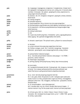 grip kb. 1 pegangan. 2 genggaman, cengkaman. 3 cengkeraman. 4 koper kecil. -
kkt. (gripped) 1 memegang erat-erat (an arm, railing, etc). 2 menarik sekali,
memikat. 3 menyepit. -kki. pakem. -gripping (of a story, experience). ks.
yang sangat menarik perhatian.
gripe kb. keluhan. -kki. Inf.: mengeluh, mengomel. -griping kb. omelan, keluhan,
keluh-kesah.
griper kb. tukang mengeluh.
grippe kb. penyakit inpluensa.
grisly ks. yang mengerikan. the g. remains sisa-sisa yang mengerikan.
grist kb. biji padi-padian yang hendak atau telah digiling. Everything he says is g.
for his opponent's mill Semua yang dikatakannya menguntungkan bagi
pihak lawannya.
gristle kb. tulang muda/rawan.
gristly ks. liat.
grit kb. 1 pasir atau kerikil yang halus. 2 ketabahan. -grits j. jagung giling kasar,
bubur jagung. -kkt. (gritted) menggertakkan (the teeth).
gritty ks. berpasir, seperti pasir. The spinach tastes g. Bayam itu rasanya berpasir.
grizzled ks. beruban.
grizzly ks. g. bear semacam beruang yang sangat besar dan buas.
groan kb. rintihan, erangan, resah. -kki. 1 merintih, mengerang. 2 berkeluh
keberatan. -groaning kb. suara mengerang/merintih, erang, rintihan.
grocer kb. penjual bahan makanan/ pangan.
grocery kb. (j. -ries) toko penjual bahan makanan, toko pangan. '= G. STORE. -
groceries j. bahan makanan.
grogginess kb. kepeningan, kepuyengan.
groggy ks. pening, puyeng, terhuyung-huyung. I feel g. Saya merasa puyeng.
groin kb. kunci paha.
groom kb. 1 pengantin/mempelai laki-laki. 2 tukang kuda. -kkt. mengurus, merawat
(a horse). He is always well-groomed Dia senantiasa kelihatan rapi
sekali.That horse is well-groomed Kuda itu dipelihara baik-baik.
groomsman kb. (j. -men). laki-laki pengiring penganten laki-laki.
groove kb. 1 alur, galur, lekuk. the grooves in a dirt road galur-galur pada jalan
tanah.2 lurah. Sl. in the g. berjalan baik. to get out of the g. meninggalkan
pekerjaan sehari-hari. -kkt. menggalur, membuat alur. -grooved ks. beralur,
berlekuk-lekuk.
groovy ks. Sl. menyenanglkan., manis (potongannya).
grope kkt. 1 meraba-raba. to g. for a hand meraba-raba mencari tangan. 2
mencari-mencari. to g. for the proper word mencari-cari kata yang tepat.
gross kb. 12 lusin, gros, 144. -ks. 1 kotor. 2 besar. 3 kasar. 4 bruto. 5 yang
menyolok. -kkt. mendapat keuntungan kotor. g. ton '= LONG TON. -grossly
kk. terlalu, nyata sekali.
 