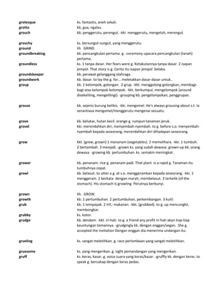 grotesque ks. fantastis, aneh sekali.
grotto kb. gua, ngalau.
grouch kb. penggerutu, perengut. -kki menggerutu, mengeluh, merengut.
grouchy ks. bersungut-sungut, yang menggerutu.
ground lih GRIND.
groundbreaking kb. pencangkulan pertama. g. -ceremony upacara pencangkulan (tanah)
pertama.
groundless ks. 1 tanpa dasar. Her fears were g. Ketakutannya tanpa dasar. 2 isapan
jempol. That story is g. Cerita itu isapan jempol belaka.
groundskeeper kb. perawat gelanggang olahraga.
groundwork kb. dasar. to lay the g. for... meletakkan dasar-dasar untuk..
group kb. 1 kelompok, golongan. 2 grup. -kkt. menggolong-golongkan, membagi-
bagi atas kelompok-kelompok. -kkt. berkumpul, mengelompok (around
disekeliling, mengelilingi). -grouping kb. pengelompokan, penggrupan.
grouse kb. sejenis burung belibis. -kki. mengomel. He's always grousing about s.t. Ia
senantiasa mengomel/menggerutu mengenai sesuatu.
grove kb. belukar, hutan kecil. orange g. rumpun tanaman jeruk.
grovel kki. merendahkan diri, menyembah-nyembah. to g. before s.o. menyembah-
nyembah kepada seseorang, merendahkan diri dihadapan seseorang.
grow kkt. (grew, grown) 1 menanam (vegetables). 2 memelihara. -kki. 1 tumbuh.
2 bertambah. 3 menjadi. -grown ks. yang sudah dewasa. grown-up kb. orang
dewasa. -growing kb. pertumbuhan. ks. semakin meningkat.
grower kb. penanam. rice g. penanam padi. That plant is a rapid g. Tanaman itu
tumbuhnya cepat.
growl kb. belasut. to utter a g. at s.o. menggeramkan kepada seseorang. -kki. 1
menggeram. 2 berkata dengan marah, membelasut. 3 terkelik (of the
stomach). His stomach is growling Perutnya berbunyi.
grown lih. GROW.
growth kb. 1 pertumbuhan. 2 pertumbuhan, perkembangan. 3 kutil.
grub kb. 1 tempayak. 2 Inf,: makanan. -kkt. (grubbed). to g. up mencungkil,
membongkar.
grubby ks. kotor.
grudge kb. dendam. -kkt. iri hati. to g. a friend any profit iri hati akan tiap-tiap
keuntungan temannya. -grudgingly kk. dengan enggan/segan. She g.
accepted the invitation Dengan enggan dia menerima undangan itu.
grueling ks. sangat meletihkan. g. race perlombaan yang sangat meletihkan.
gruesome ks. yang mengerikan. g. sight pemandangan yang mengerikan.
gruff ks. keras, kasar. g. voice suara yang keras/kasar. -gruffly kk. dengan keras. to
speak g. bercakap dengan keras pedas.
 