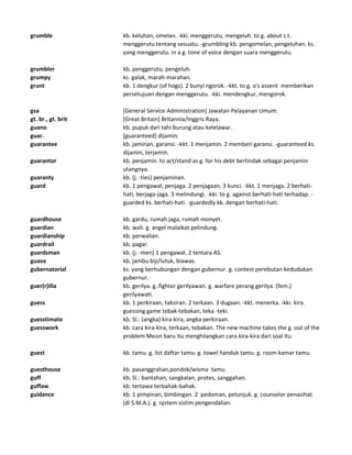 grumble kb. keluhan, omelan. -kki. menggerutu, mengeluh. to g. about s.t.
menggerutu tentang sesuatu. -grumbling kb. pengomelan, pengeluhan. ks.
yang menggerutu. in a g. tone of voice dengan suara menggerutu.
grumbler kb. penggerutu, pengeluh.
grumpy ks. galak, marah-marahan.
grunt kb. 1 dengkur (of hogs). 2 bunyi ngorok. -kkt. to g. o's assent memberikan
persetujuan dengan menggerutu. -kki. mendengkur, mengorok.
gsa [General Service Administration] Jawatan Pelayanan Umum.
gt. br., gt. brit [Great Britain] Britannia/Inggris Raya.
guano kb. pupuk dari tahi burung atau kelelawar.
guar. [guaranteed] dijamin.
guarantee kb. jaminan, garansi. -kkt. 1 menjamin. 2 memberi garansi. -guaranteed ks.
dijamin, terjamin.
guarantor kb. penjamin. to act/stand as g. for his debt bertindak sebagai penjamin
utangnya.
guaranty kb. (j. -ties) penjaminan.
guard kb. 1 pengawal, penjaga. 2 penjagaan. 3 kunci. -kkt. 1 menjaga. 2 berhati-
hati, berjaga-jaga. 3 melindungi. -kki. to g. against berhati-hati terhadap. -
guarded ks. berhati-hati. -guardedly kk. dengan berhati-hati.
guardhouse kb. gardu, rumah jaga, rumah monyet.
guardian kb. wali. g. angel malaikat pelindung.
guardianship kb. perwalian.
guardrail kb. pagar.
guardsman kb. (j. -men) 1 pengawal. 2 tentara AS.
guava kb. jambu biji/lutuk, biawas.
gubernatorial ks. yang berhubungan dengan gubernur. g. contest perebutan kedudukan
gubernur.
guer(r)illa kb. gerilya. g. fighter gerilyawan. g. warfare perang gerilya. (fem.)
gerilyawati.
guess kb. 1 perkiraan, taksiran. 2 terkaan. 3 dugaan. -kkt. menerka. -kki. kira.
guessing game tebak-tebakan, teka -teki.
guesstimate kb. Sl.: (angka) kira-kira, angka perkiraan.
guesswork kb. cara kira-kira, terkaan, tebakan. The new machine takes the g. out of the
problem Mesin baru itu menghilangkan cara kira-kira dari soal itu.
guest kb. tamu. g. list daftar tamu. g. towel handuk tamu. g. room kamar tamu.
guesthouse kb. pasanggrahan,pondok/wisma tamu.
guff kb. Sl.: bantahan, sangkalan, protes, sanggahan.
guffaw kb. tertawa terbahak-bahak.
guidance kb. 1 pimpinan, bimbingan. 2 pedoman, petunjuk. g. counselor penasihat
(di S.M.A.). g. system sistim pengendalian.
 