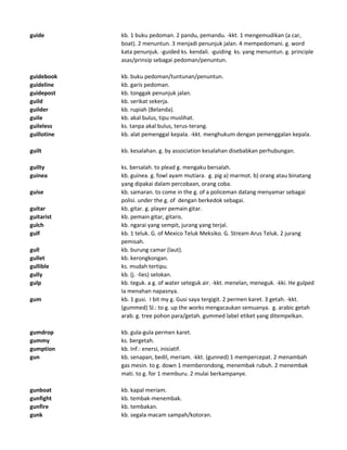 guide kb. 1 buku pedoman. 2 pandu, pemandu. -kkt. 1 mengemudikan (a car,
boat). 2 menuntun. 3 menjadi penunjuk jalan. 4 mempedomani. g. word
kata penunjuk. -guided ks. kendali. -guiding ks. yang menuntun. g. principle
asas/prinsip sebagai pedoman/penuntun.
guidebook kb. buku pedoman/tuntunan/penuntun.
guideline kb. garis pedoman.
guidepost kb. tonggak penunjuk jalan.
guild kb. serikat sekerja.
guilder kb. rupiah (Belanda).
guile kb. akal bulus, tipu muslihat.
guileless ks. tanpa akal bulus, terus-terang.
guillotine kb. alat pemenggal kepala. -kkt. menghukum dengan pemenggalan kepala.
guilt kb. kesalahan. g. by association kesalahan disebabkan perhubungan.
guilty ks. bersalah. to plead g. mengaku bersalah.
guinea kb. guinea. g. fowl ayam mutiara. g. pig a) marmot. b) orang atau binatang
yang dipakai dalam percobaan, orang coba.
guise kb. samaran. to come in the g. of a policeman datang menyamar sebagai
polisi. under the g. of dengan berkedok sebagai.
guitar kb. gitar. g. player pemain gitar.
guitarist kb. pemain gitar, gitaris.
gulch kb. ngarai yang sempit, jurang yang terjal.
gulf kb. 1 teluk. G. of Mexico Teluk Meksiko. G. Stream Arus Teluk. 2 jurang
pemisah.
gull kb. burung camar (laut).
gullet kb. kerongkongan.
gullible ks. mudah tertipu.
gully kb. (j. -lies) selokan.
gulp kb. teguk. a g. of water seteguk air. -kkt. menelan, meneguk. -kki. He gulped
Ia menahan napasnya.
gum kb. 1 gusi. I bit my g. Gusi saya tergigit. 2 permen karet. 3 getah. -kkt.
(gummed) Sl.: to g. up the works mengacaukan semuanya. g. arabic getah
arab. g. tree pohon para/getah. gummed label etiket yang ditempelkan.
gumdrop kb. gula-gula permen karet.
gummy ks. bergetah.
gumption kb. Inf.: enersi, inisiatif.
gun kb. senapan, bedil, meriam. -kkt. (gunned) 1 mempercepat. 2 menambah
gas mesin. to g. down 1 memberondong, menembak rubuh. 2 menembak
mati. to g. for 1 memburu. 2 mulai berkampanye.
gunboat kb. kapal meriam.
gunfight kb. tembak-menembak.
gunfire kb. tembakan.
gunk kb. segala macam sampah/kotoran.
 