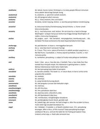 anathema kb. laknat, haram, kutuk. Drinking is a. to many people Miinum minuman
keras adalah laknat bagi banyak orang.
anatomical ks. anatomis. a. specimen contoh anatomi.
anatomist kb. ahli pengurai tubuh manusia.
anatomy kb. (j. -mies) anatomi, ilmu urai tubuh.
ancestor kb.datuk, nenek moyang, leluhur. a. worship penyembahan nenekmoyang.
ancestral ks. keturunan leluhur/nenekmoyang, berasal leluhur. a. home rumah
keturunan/pusaka.
ancestry kb. (j. -ries) keturunan, asal, leluhur. He can trase his a. back to George
Washington Ia dapat menyusut leluhurnya hingga George Washington. of
noble a. keturunan bangsawan.
anchor kb. jangkar, sauh . --kkt. berlabuh, menjangkarkan, membuang sauh.. --kki.
berlabuh The boat anchored to the dock Kapal berlabuh di dermaga.
anchorage kb. pe(r)labuhan. to leave a. meninggalkan bersauh.
anchovy kb. (j. -vies) ikan kecil ( semacam haring).
ancient ks. 1 kuno. This is an a. piece of furniture Ini adalah perabot yang kuno. a.
Bali Bali Kuno. 2 purbakala. a. history sejarah purbakala. 3 purba. a. man
manusia purba.
ancillary ks. tambahan, penyokong. a. subject of study mata pelajaran tambahan.
and ksam. 1 dan. you a. I kau dan aku. 2 tambah. Two a. two make four Dua
tambah dua menjadi empat. His Indonesian is getting better a. better
Bahasa Indonesianya makin lama makin baik.
andiron kb. besi penupang kayu bakar di perapian.
anecdotal ks. bersifat anekdot. This book is a. in nature Buku ini berisi cerita-cerita
yang bersifat anekdot.
anecdote kb. anekdot.
anemia kb. anemi(a).
anemic ks. yang menderita kurang darah.
anemometer kb. alat pengukur jurusan dan kekuatan angin.
anesthesia kb. matirasa.
anesthesiologist kb. ahli ilmu bius.
anesthesiology kb. ilmu pemakaian obat bius.
anesthetic kb. obat bius (eter, chloroform, dsb).
anesthetist kb. ahli (pemakaian) obat bius.
anesthtize kkt. membiuskan, menghilangkan kesadaran.
aneurysm kb. pembengkakan buluh darah, gondok nadi.
anew kk. (sekali) lagi, dari semula. He had to begin a. after the accident Ia harus
mulai sekali lagi sesudah kecelakaan itu.
angel kb. 1 bidadari. 2 malaikat. a. of death malaikat maut. 3 Sl.: penyokong
keuangan. Who is the a. of this musical? Siapa penyokong keuangan
sandiwara? Be an a. and set the table for me Tolong persiapkan meja
(makan) untuk saya. a. food cake semacam kue.
 