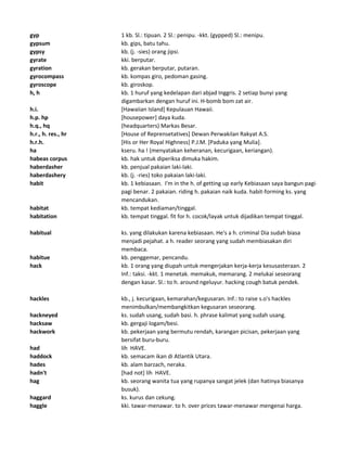 gyp 1 kb. Sl.: tipuan. 2 Sl.: penipu. -kkt. (gypped) Sl.: menipu.
gypsum kb. gips, batu tahu.
gypsy kb. (j. -sies) orang jipsi.
gyrate kki. berputar.
gyration kb. gerakan berputar, putaran.
gyrocompass kb. kompas giro, pedoman gasing.
gyroscope kb. giroskop.
h, h kb. 1 huruf yang kedelapan dari abjad Inggris. 2 setiap bunyi yang
digambarkan dengan huruf ini. H-bomb bom zat air.
h.i. [Hawaiian Island] Kepulauan Hawaii.
h.p. hp [housepower] daya kuda.
h.q., hq (headquarters) Markas Besar.
h.r., h. res., hr [House of Reprensetatives] Dewan Perwakilan Rakyat A.S.
h.r.h. [His or Her Royal Highness] P.J.M. [Paduka yang Mulia].
ha kseru. ha ! (menyatakan keheranan, kecurigaan, keriangan).
habeas corpus kb. hak untuk diperiksa dimuka hakim.
haberdasher kb. penjual pakaian laki-laki.
haberdashery kb. (j. -ries) toko pakaian laki-laki.
habit kb. 1 kebiasaan. I'm in the h. of getting up early Kebiasaan saya bangun pagi-
pagi benar. 2 pakaian. riding h. pakaian naik kuda. habit-forming ks. yang
mencandukan.
habitat kb. tempat kediaman/tinggal.
habitation kb. tempat tinggal. fit for h. cocok/layak untuk dijadikan tempat tinggal.
habitual ks. yang dilakukan karena kebiasaan. He's a h. criminal Dia sudah biasa
menjadi pejahat. a h. reader seorang yang sudah membiasakan diri
membaca.
habitue kb. penggemar, pencandu.
hack kb. 1 orang yang diupah untuk mengerjakan kerja-kerja kesusasteraan. 2
Inf.: taksi. -kkt. 1 menetak. memakuk, memarang. 2 melukai seseorang
dengan kasar. Sl.: to h. around ngeluyur. hacking cough batuk pendek.
hackles kb., j. kecurigaan, kemarahan/kegusaran. Inf.: to raise s.o's hackles
menimbulkan/membangkitkan kegusaran seseorang.
hackneyed ks. sudah usang, sudah basi. h. phrase kalimat yang sudah usang.
hacksaw kb. gergaji logam/besi.
hackwork kb. pekerjaan yang bermutu rendah, karangan picisan, pekerjaan yang
bersifat buru-buru.
had lih HAVE.
haddock kb. semacam ikan di Atlantik Utara.
hades kb. alam barzach, neraka.
hadn't [had not] lih HAVE.
hag kb. seorang wanita tua yang rupanya sangat jelek (dan hatinya biasanya
busuk).
haggard ks. kurus dan cekung.
haggle kki. tawar-menawar. to h. over prices tawar-menawar mengenai harga.
 