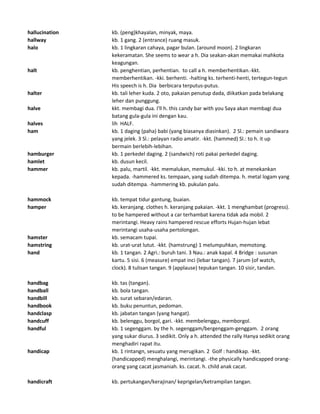 hallucination kb. (peng)khayalan, minyak, maya.
hallway kb. 1 gang. 2 (entrance) ruang masuk.
halo kb. 1 lingkaran cahaya, pagar bulan. (around moon). 2 lingkaran
kekeramatan. She seems to wear a h. Dia seakan-akan memakai mahkota
keagungan.
halt kb. penghentian, perhentian. to call a h. memberhentikan.-kkt.
memberhentikan. -kki. berhenti. -halting ks. terhenti-henti, tertegun-tegun
His speech is h. Dia berbicara terputus-putus.
halter kb. tali leher kuda. 2 oto, pakaian penutup dada, diikatkan pada belakang
leher dan punggung.
halve kkt. membagi dua. I'll h. this candy bar with you Saya akan membagi dua
batang gula-gula ini dengan kau.
halves lih HALF.
ham kb. 1 daging (paha) babi (yang biasanya diasinkan). 2 Sl.: pemain sandiwara
yang jelek. 3 Sl.: pelayan radio amatir. -kkt. (hammed) Sl.: to h. it up
bermain berlebih-lebihan.
hamburger kb. 1 perkedel daging. 2 (sandwich) roti pakai perkedel daging.
hamlet kb. dusun kecil.
hammer kb. palu, martil. -kkt. memalukan, memukul. -kki. to h. at menekankan
kepada. -hammered ks. tempaan, yang sudah ditempa. h. metal logam yang
sudah ditempa. -hammering kb. pukulan palu.
hammock kb. tempat tidur gantung, buaian.
hamper kb. keranjang. clothes h. keranjang pakaian. -kkt. 1 menghambat (progress).
to be hampered without a car terhambat karena tidak ada mobil. 2
merintangi. Heavy rains hampered rescue efforts Hujan-hujan lebat
merintangi usaha-usaha pertolongan.
hamster kb. semacam tupai.
hamstring kb. urat-urat lutut. -kkt. (hamstrung) 1 melumpuhkan, memotong.
hand kb. 1 tangan. 2 Agri.: buruh tani. 3 Nau.: anak kapal. 4 Bridge : susunan
kartu. 5 sisi. 6 (measure) empat inci (lebar tangan). 7 jarum (of watch,
clock). 8 tulisan tangan. 9 (applause) tepukan tangan. 10 sisir, tandan.
handbag kb. tas (tangan).
handball kb. bola tangan.
handbill kb. surat sebaran/edaran.
handbook kb. buku penuntun, pedoman.
handclasp kb. jabatan tangan (yang hangat).
handcuff kb. belenggu, borgol, gari. -kkt. membelenggu, memborgol.
handful kb. 1 segenggam. by the h. segenggam/bergenggam-genggam. 2 orang
yang sukar diurus. 3 sedikit. Only a h. attended the rally Hanya sedikit orang
menghadiri rapat itu.
handicap kb. 1 rintangn, sesuatu yang merugikan. 2 Golf : handikap. -kkt.
(handicapped) menghalangi, merintangi. -the physically handicapped orang-
orang yang cacat jasmaniah. ks. cacat. h. child anak cacat.
handicraft kb. pertukangan/kerajinan/ keprigelan/ketrampilan tangan.
 
