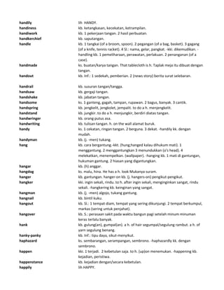handily lih HANDY.
handiness kb. ketangkasan, kecekatan, ketrampilan.
handiwork kb. 1 pekerjaan tangan. 2 hasil perbuatan.
handkerchief kb. saputangan.
handle kb. 1 tangkai (of a broom, spoon). 2 pegangan (of a bag, basket). 3 gagang
(of a knife, tennis racket). 4 Sl.: nama, gelar, pangkat. -kki. dikemudikan. -
handling kb. 1 pemeliharaan, perawatan, perlakuan. 2 penanganan (of a
case).
handmade ks. buatan/karya tangan. That tablecloth is h. Taplak meja itu dibuat dengan
tangan.
handout kb. Inf.: 1 sedekah, pemberian. 2 (news story) berita surat selebaran.
handrail kb. susuran tangan/tangga.
handsaw kb. gergaji tangan.
handshake kb. jabatan tangan.
handsome ks. 1 ganteng, gagah, tampan, rupawan. 2 bagus, banyak. 3 cantik.
handspring kb. jengkelit, jengkolet, jempalit. to do a h. menjengkelit.
handstand kb. jungkir. to do a h. menjungkir, berdiri diatas tangan.
handwringer kb. orang putus asa.
handwriting kb. tulisan tangan. h. on the wall alamat buruk.
handy ks. 1 cekatan, ringan tangan. 2 berguna. 3 dekat. -handily kk. dengan
mudah.
handyman kb. (j. -men) tukang.
hang kb. cara bergantung.-kkt. (hung;hanged kalau dihukum mati). 1
menggantung. 2 menggantungkan 3 menundukkan (o's head). 4
melekatkan, menempelkan. (wallpaper). -hanging kb. 1 mati di gantungan,
hukuman gantung. 2 hiasan yang digantungkan.
hangar kb. (h) anggar.
hangdog ks. malu, hina. He has a h. look Mukanya suram.
hanger kb. gantungan. hanger-on kb. (j. hangers-on) pengikut-pengikut.
hangker kki. ingin sekali, rindu. to h. after ingin sekali, menginginkan sangat, rindu
sekali. -hangkering kb. keinginan yang sangat.
hangman kb. (j. -men) algojo, tukang gantung.
hangnail kb. bintil kuku.
hangout kb. Sl.: 1 tempat diam, tempat yang sering dikunjungi. 2 tempat berkumpul,
markas (sering untuk penjahat).
hangover kb. S.: perasaan sakit pada waktu bangun pagi setelah minum minuman
keras terlalu banyak.
hank kb. gulung(an), gumpal(an). a h. of hair segumpal/segulung rambut. a h. of
yarn segulung benang.
hanky-panky kb. Inf.: tipu daya, sikut-menyikut.
haphazard ks. sembarangan, serampangan, sembrono. -haphazardly kk. dengan
sembrono.
happen kki. 1 terjadi. 2 kebetulan saja. to h. (up)on menemukan. -happening kb.
kejadian, peristiwa.
happenstance kb. kejadian dengan/secara kebetulan.
happily lih HAPPY.
 