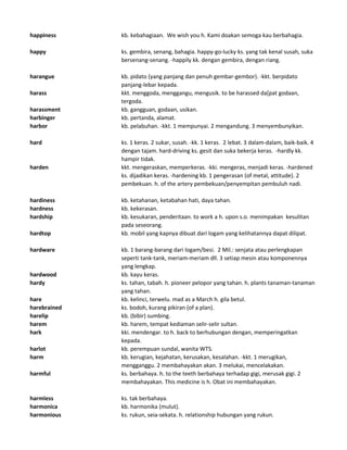 happiness kb. kebahagiaan. We wish you h. Kami doakan semoga kau berbahagia.
happy ks. gembira, senang, bahagia. happy-go-lucky ks. yang tak kenal susah, suka
bersenang-senang. -happily kk. dengan gembira, dengan riang.
harangue kb. pidato (yang panjang dan penuh gembar-gembor). -kkt. berpidato
panjang-lebar kepada.
harass kkt. menggoda, menggangu, mengusik. to be harassed da[pat godaan,
tergoda.
harassment kb. gangguan, godaan, usikan.
harbinger kb. pertanda, alamat.
harbor kb. pelabuhan. -kkt. 1 mempunyai. 2 mengandung. 3 menyembunyikan.
hard ks. 1 keras. 2 sukar, susah. -kk. 1 keras. 2 lebat. 3 dalam-dalam, baik-baik. 4
dengan tajam. hard-driving ks. gesit dan suka bekerja keras. -hardly kk.
hampir tidak.
harden kkt. mengeraskan, memperkeras. -kki. mengeras, menjadi keras. -hardened
ks. dijadikan keras. -hardening kb. 1 pengerasan (of metal, attitude). 2
pembekuan. h. of the artery pembekuan/penyempitan pembuluh nadi.
hardiness kb. ketahanan, ketabahan hati, daya tahan.
hardness kb. kekerasan.
hardship kb. kesukaran, penderitaan. to work a h. upon s.o. menimpakan kesulitan
pada seseorang.
hardtop kb. mobil yang kapnya dibuat dari logam yang kelihatannya dapat dilipat.
hardware kb. 1 barang-barang dari logam/besi. 2 Mil.: senjata atau perlengkapan
seperti tank-tank, meriam-meriam dll. 3 setiap mesin atau komponennya
yang lengkap.
hardwood kb. kayu keras.
hardy ks. tahan, tabah. h. pioneer pelopor yang tahan. h. plants tanaman-tanaman
yang tahan.
hare kb. kelinci, terwelu. mad as a March h. gila betul.
harebrained ks. bodoh, kurang pikiran (of a plan).
harelip kb. (bibir) sumbing.
harem kb. harem, tempat kediaman selir-selir sultan.
hark kki. mendengar. to h. back to berhubungan dengan, memperingatkan
kepada.
harlot kb. perempuan sundal, wanita WTS.
harm kb. kerugian, kejahatan, kerusakan, kesalahan. -kkt. 1 merugikan,
mengganggu. 2 membahayakan akan. 3 melukai, mencelakakan.
harmful ks. berbahaya. h. to the teeth berbahaya terhadap gigi, merusak gigi. 2
membahayakan. This medicine is h. Obat ini membahayakan.
harmless ks. tak berbahaya.
harmonica kb. harmonika (mulut).
harmonious ks. rukun, seia-sekata. h. relationship hubungan yang rukun.
 
