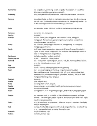 harmonize kki. berpadanan, seimbang, cocok, berpadu. These colors h. beautifully
Warna-warna ini berpadanan secara indah.
harmony kb. (j.-nies) keselarasan, keserasian, kesesuaian, kecocokan, kerukunan.
harness kb. pakaian kuda. to die in h. mati dalam pekerjaannya. -kkt. 1 memasang
pakaian kuda. 2 mempergunakan, memanfaatkan, mengekang (a river). to
h. the ocean's power memanfaatkan tenaga samudera.
harp kb. semacam kecapi. -kki. to h. on berbicara berulang-ulang tentang.
harpoon kb. seruit. -kkt. menyeruit.
harries lih HARRY.
harrow kb. sisir tanah, garu, penggaruk. -kkt. menyisir tanah, menggaru,
menggaruk. -harrowing ks. yang mengerikan/menyiksa. h. experience
pengalaman yang mengerikan.
harry kkt. (harried) mengganggu, merusakkan, menggarong. to h. shipping
mengganggu pelayaran.
harsh ks. 1 kasar (towel, expression, statement). 2 keras. 3 parau (of voice). 4
tajam. h. coast pantai yang gundul dan berbukit. -harshy dengan kasar. to
treat h. memperlakukan dengan kasar.
harshness kb. kekerasan (of a verdict, weather)
harum-scarum ks. Inf.: 1 sembrono. 2 lupa daratan.
harvest kb. 1 hasil panen. 2 pemungutan, panen. -kkt., kki. memungut hasil panen.
to h. rice memotong/memanen padi.
has lih HAVE.
has-been kb. Inf.: seorang tokoh yang pernah dulu/penting.
hash kb. 1 campuran daging dan kentang yang dicencang halus dan
digoreng/dipanggang. 2 membunuh. -kkt. Inf.: to h. out membicarakan,
mendiskusikan, memperbincangkan (problems, matters). Inf.: to h. over
mengobrol (tentang masa lampau).
hashish kb. ganja.
hasn't [has not] lih HAVE.
hasp kb. sangkutan, kaitan, pengait.
hassle kb. perkelahian, percekcokan. legal h. pertengkaran secara hukum.
hassock kb. bantal lutut/kaki.
haste kb. kegopohan. in h. dengan tergesa-gesa, terburu-buru, tergopoh-gopoh.
hasten kkt. mempercepat. to h. the fall of the Cabinet mempercepat jatuhnya
Kabinet. -kki. bersegera, cepat-cepat. I h. to reply to your letter Saya cepat-
cepat menjawab suratmu
hasty ks. 1 terburu-buru, tergesa-gesa. 2 sebentar, singkat.3 gegabah. -hastily kk.
dengan tergesa-gesa.
hat kb. topi. h.in hand 1 dengan rendah hati. 2 dengan hormat. to take off o's
h. to 1 mengangkat topi terhadap. 2 menghormati.
hatband kb. pita/sekeliling topi.
hatbox kb. kotak/tempat topi.
 