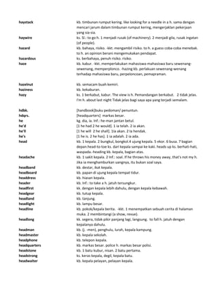 haystack kb. timbunan rumput kering. like looking for a needle in a h. sama dengan
mencari jarum dalam timbunan rumput kering, mengerjaklan pekerjaan
yang sia-sia.
haywire ks. Sl.: to go h. 1 menjadi rusak (of machinery). 2 menjadi gila, rusak ingatan
(of people).
hazard kb. bahaya, risiko. -kkt. mengambil risiko. to h. a guess coba-coba menebak.
to h. an opinion berani mengemukakan pendapat.
hazardous ks. berbahaya, penuh risiko. risiko.
haze kb. kabur. -kkt. memperlakukan mahasiswa-mahasiswa baru sewenang-
sewenang, memperplonco. -hazing kb. perlakuan sewenang-wenang
terhadap mahasiswa baru, perpeloncoan, pemapraman.
hazelnut kb. semacam buah kemiri.
haziness kb. kekaburan.
hazy ks. 1 berkabut, kabur. The view is h. Pemandangan berkabut. 2 tidak jelas.
I'm h. about last night Tidak jelas bagi saya apa yang terjadi semalam.
hdbk. [handbook]buku pedoman/ penuntun.
hdqrs. [headquarters] markas besar.
he kg. dia, ia. Inf.: he-man jantan betul.
he'd [1 he had 2 he would]. 1 ia telah. 2 ia akan.
he'll [1 he will 2 he shall]. 1Ia akan. 2 Ia hendak.
he's [1 he is. 2 he has]. 1 ia adalah. 2 ia ada.
head kb. 1 kepala. 2 bungkul, bongkol.4 ujung kepala. 5 ekor. 6 busa. 7 bagian
depan.head-to-toe ks. dari kepala sampai ke kaki. heads up ks. berhati-hati,
waspada.-heading kb. kepala, bagian atas.
headache kb. 1 sakit kepala. 2 Inf.: soal. If he throws his money away, that's not my h.
Jika ia menghamburkan uangnya, itu bukan soal saya.
headband kb. destar, ikat kepala.
headboard kb. papan di ujung kepala tempat tidur.
headdress kb. hiasan kepala.
header kb. Inf.: to take a h. jatuh tersungkur.
headfirst kk. dengan kepala lebih dahulu, dengan kepala kebawah.
headgear kb. tutup kepala.
headland kb. tanjung.
headlight kb. lampu besar.
headline kb. pokok/kepala berita. -kkt. 1 menempatkan sebuah cerita di halaman
muka. 2 membintangi (a show, revue).
headlong kk. segera, tidak pikir panjang lagi, langsung. to fall h. jatuh dengan
kepalanya dahulu.
headman kb. (j. -men), penghulu, lurah, kepala kampung.
headmaster kb. kepala sekolah.
headphone kb. telepon kepala.
headquarters kb. markas besar. police h. markas besar polisi.
headstone kb. 1 batu kubur, nisan. 2 batu pertama.
headstrong ks. keras kepala, degil, kepala batu.
headwaiter kb. kepala pelayan, pelayan kepala.
 
