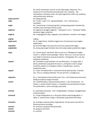 anger kb. marah, kemarahan, amarah, murka, keberangan, kegusaran. His a.
showed on his face Marahnya tampak pada (air) mukanya. --kkt.
memarahkan, membuat marah. His reply angered the traffic cop. Jawabnya
memarahkan polisi lalulintas.
angina pectoris kb. kejang jantung.
angle kb. 1 sudut. 2 segi. 3 Inf.: segi (pandangan). --kki. 1 memancing. 2
membelok.
angler kb. 1 memancing. 2 seorang yang licik, seorang yang pandai memakai tipu
muslihat untuk mencapai sesuatu tujuan.
anglicism kb. anglisisme, keinggris-inggrisan. " Jolly good ! is an a. " Jolly good" adalah
perkataan Inggris yang khas.
anglicize kkt. menginggriskan kata, ungkapan, atau kebiasaan, memberi corak Inggris.
angling angling
anglo-saxon kb., ks. Anglo-Saxon. a) bahasa Inggris kuno. b) seorang turunan Inggris,
Anglo-Saxon.
anglophile kb. pencinta Inggris atau pencinta semua hal yang bersifat Inggris.
anglophobe kb. orang yang sangat membeci atau mencurigai segala yang berbau Inggris.
angry ks. 1 marah, gusar, naik darah. Why are you so a.? Mengapa kau begitu
marah? a. at/with marah pada/dgn. 2 besar. That's an a. sore you have on
your thigh Itu luka besar yang ada di pahamu. 3 bergejolak. the a. sea laut
yang besar ombaknya.
anguish kb. 1 kesedihan yang mendalam. He was filled with a. Ia sangat sedih. 2
derita, penderitaan yang berat.He was in a. until given a shot Ia sangat
menderita sebelum ia mendapat suntikan. 3 penderitaan. mental a.
penderitaan batin.
angular ks. 1 kaku. He walked with a. movements Gerak jalannya kaku. 2 bersiku-
siku. 3 kurus, tulangnya kelihatan. He was tall and a. Ia tinggi kurus.
angularity kb. (j. -ties) kekakuan karena kekurusan. The a. of his body was pronounced
Kakakuan badanya sangat menonjol.
animal kb. 1 (wild) binatang. 2 (domesticated) hewan. a. fats lemak hewan. --ks.
hewani. a. protein protein hewani. a. husbandry ilmu pemeliharaan hewan,
ilmu peternakan.a. spirits semangat, jiwa sehat.
animate ks. yang hidup, bernyawa. --kkt 1 menghidupkan, menjiwai, menggelorakan,
menyemarakkan.
animated ks. 1 yang mengasyikkan an a. discussion diskusi yang mengasyikkan. 2
hidup. a. cartoon kartun hidup.a. doll boneka yang seolah-olah hidup.
animation kb. semangat, semarak, gelora, kegembiraan. His discussion was full of a.
Diskusinya penuh semangat.
animism kb. animisme, penjiwaan (benda-benda).
animist kb. penganut animisme.
animistic ks. animistis.
 