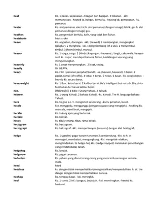 heat kb. 1 panas, kepanasan. 2 bagian dari balapan. 3 tekanan. -kkt.
memanaskan. -heated ks. hangat, bernafsu. -heating kb. pemanasan. -ks.
pemanas
heater kb. alat pemanas. electric h. alat pemanas (dengan tenaga) listrik. gas h. alat
pemanas (dengan tenaga) gas.
heathen kb. penyembah berhala, kafir, yang tidak ber-Tuhan.
heatstroke heatstroke
heave kb. angkatan, dorongan. -kkt. (heaved) 1 membongkar, mengangkat
(jangkar). 2 menghela. -kki. 1 bergelombang (of a sea). 2 menyembul,
timbul. 3 (hove) timbul, muncul.
heaven kb. 1 sorga, surga. 2 (Hindu) kayangan. -heavens j. langit, cakrawala. heaven-
sent ks. mujur, mendapat karunia Tuhan, kedatangan seorang yang
menguntungkan.
heavenly ks. 1 amat menyenangkan. 2 lezat, sedap.
heavily lih HEAVY.
heavy kb. Film : peranan penjahat/bandit. -ks. (heavier, heaviest). 1 berat. 2
padat, ramai (of traffic). 3 tebal. 4 keras. 5 hebat. 6 kasar. -kk. secara berat. -
heavily kk. secara berat.
heavyweight kb. 1 Box.: kelas berat. 2 kaliber berat. He's intelligent but not a h. Dia pintar
tapi bukan termasuk kaliber berat.
heb. [Hebrew(s)] 1 Bible : Orang Yahudi. 2 Yahudi.
hebrew kb. 1 orang Yahudi. 2 bahasa Yahudi. -ks. Yahudi. The H. language bahasa
Yahudi.
heck kb. to give s.o. h. mengomeli seseorang. -kseru persetan, buset.
heckle kkt. menggoda, mengganggu (dengan ucapan yang mengejek). -heckling kb.
mencela, memfitnah, mengejek.
heckler kb. tukang ejek yang berteriak.
hectare kb. hektar.
hectic ks. tidak tenang, ribut, ramai sekali.
hectogram kb. hectogram.
hectograph kb. hektograf. -kkt. memperbanyak. (sesuatu) dengan alat hektograf.
hedge kb. 1 (garden) pagar tanam-tanaman 2 pembendung. -kkt. to h. in
memagari, membatasi, mengungkung. -kki. mengelak- elakkan,
menghindarkan. to hedge-hop kki. (hedge-hopped) melakukan penerbangan
yang rendah diatas tanah.
hedgehog kb. landak.
hedgerow kb. pagar tanaman.
hedonism kb. paham yang dianut orang-orang yang mencari kesenangan semata-
mata.
heed heed
heedless ks. dengan tidak memperhatikan/mengindahkan/memperdulikan. h. of. the
danger dengan tidak memperhatikan bahaya.
heehaw kb. tertawa kasar. -kki. meringkik.
heel kb. 1 tumit. 2 Inf.: bangsat, bedebah. -kki. memiringkan. -heeled ks.
bertumit.
 