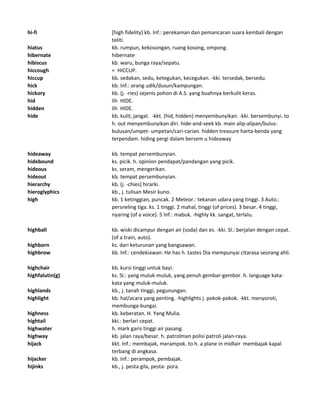 hi-fi [high fidelity] kb. Inf.: perekaman dan pemancaran suara kembali dengan
teliti.
hiatus kb. rumpun, kekosongan, ruang kosong, ompong.
hibernate hibernate
hibiscus kb. waru, bunga raya/sepatu.
hiccough = HICCUP.
hiccup kb. sedakan, sedu, ketegukan, kecegukan. -kki. tersedak, bersedu.
hick kb. Inf.: orang udik/dusun/kampungan.
hickory kb. (j. -ries) sejenis pohon di A.S. yang buahnya berkulit keras.
hid lih HIDE.
hidden lih HIDE.
hide kb. kulit, jangat. -kkt. (hid, hidden) menyembunyikan. -kki. bersembunyi. to
h. out menyembunyikan diri. hide-and-seek kb. main alip-alipan/bulus-
bulusan/umpet- umpetan/cari-carian. hidden treasure harta-benda yang
terpendam. hiding pergi dalam bersem u hideaway
hideaway kb. tempat persembunyian.
hidebound ks. picik. h. opinion pendapat/pandangan yang picik.
hideous ks. seram, mengerikan.
hideout kb. tempat persembunyian.
hierarchy kb. (j. -chies] hirarki.
hieroglyphics kb., j. tulisan Mesir kuno.
high kb. 1 ketinggian, puncak. 2 Meteor.: tekanan udara yang tinggi. 3 Auto.:
persneling tiga. ks. 1 tinggi. 2 mahal, tinggi (of prices). 3 besar. 4 tinggi,
nyaring (of a voice). 5 Inf.: mabuk. -highly kk. sangat, terlalu.
highball kb. wiski dicampur dengan air (soda) dan es. -kki. Sl.: berjalan dengan cepat.
(of a train, auto).
highborn ks. dari keturunan yang bangsawan.
highbrow kb. Inf.: cendekiawan. He has h. tastes Dia mempunyai citarasa seorang ahli.
highchair kb. kursi tinggi untuk bayi.
highfalutin(g) ks. Sl.: yang muluk-muluk, yang penuh gembar-gembor. h. language kata-
kata yang muluk-muluk.
highlands kb., j. tanah tinggi, pegunungan.
highlight kb. hal/acara yang penting. -highlights j. pokok-pokok. -kkt. menyoroti,
membunga-bungai.
highness kb. keberatan. H. Yang Mulia.
hightail kki.: berlari cepat.
highwater h. mark garis tinggi air pasang.
highway kb. jalan raya/besar. h. patrolman polisi patroli jalan-raya.
hijack kkt. Inf.: membajak, merampok. to h. a plane in midlair membajak kapal
terbang di angkasa.
hijacker kb. Inf.: perampok, pembajak.
hijinks kb., j. pesta gila, pesta- pora.
 