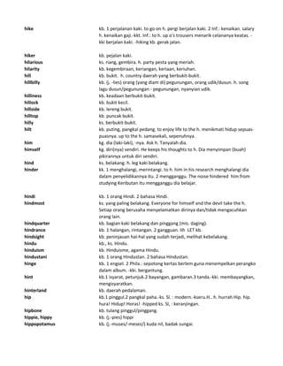 hike kb. 1 perjalanan kaki. to go on h. pergi berjalan kaki. 2 Inf.: kenaikan. salary
h. kenaikan gaji.-kkt. Inf.: to h. up o's trousers menarik celananya keatas. -
kki berjalan kaki. -hiking kb. gerak jalan.
hiker kb. pejalan kaki.
hilarious ks. riang, gembira. h. party pesta yang meriah.
hilarity kb. kegembiraan, keriangan, keriaan, keriuhan.
hill kb. bukit. h. country daerah yang berbukit-bukit.
hillbilly kb. (j. -lies) orang (yang diam di) pegunungan, orang udik/dusun. h. song
lagu dusun/pegunungan - pegunungan, nyanyian udik.
hilliness kb. keadaan berbukit-bukit.
hillock kb. bukit kecil.
hillside kb. lereng bukit.
hilltop kb. puncak bukit.
hilly ks. berbukit-bukit.
hilt kb. puting, pangkal pedang. to enjoy life to the h. menikmati hidup sepuas-
puasnya. up to the h. samasekali, sepenuhnya.
him kg. dia (laki-laki), -nya. Ask h. Tanyalah dia.
himself kg. diri(nya) sendiri. He keeps his thoughts to h. Dia menyimpan (buah)
pikirannya untuk diri sendiri.
hind ks. belakang. h. leg kaki belakang.
hinder kk. 1 menghalangi, merintangi. to h. him in his research menghalangi dia
dalam penyelidikannya itu. 2 mengganggu. The noise hindered him from
studying Keributan itu mengganggu dia belajar.
hindi kb. 1 orang Hindi. 2 bahasa Hindi.
hindmost ks. yang paling belakang. Everyone for himself and the devil take the h.
Setiap orang berusaha menyelamatkan dirinya dan/tidak mengacuhkan
orang lain.
hindquarter kb. bagian kaki belakang dan pinggang (mis. daging).
hindrance kb. 1 halangan, rintangan. 2 gangguan. lih LET kb.
hindsight kb. peninjauan hal-hal yang sudah terjadi, melihat kebelakang.
hindu kb., ks. Hindu.
hinduism kb. Hinduisme, agama Hindu.
hindustani kb. 1 orang Hindustan. 2 bahasa Hindustan.
hinge kb. 1 engsel. 2 Phila.: sepotong kertas berlem guna menempelkan perangko
dalam album. -kki. bergantung.
hint kb.1 isyarat, petunjuk.2 bayangan, gambaran.3 tanda.-kki. membayangkan,
mengisyaratkan.
hinterland kb. daerah pedalaman.
hip kb.1 pinggul.2 pangkal paha.-ks. Sl. : modern.-kseru.H.. h. hurrah Hip. hip.
hura! Hidup! Horas! -hipped ks. Sl, : keranjingan.
hipbone kb. tulang pinggul/pinggang.
hippie, hippy kb. (j.-pies) hippi
hippopotamus kb. (j.-muses/-mesez/) kuda nil, badak sungai.
 