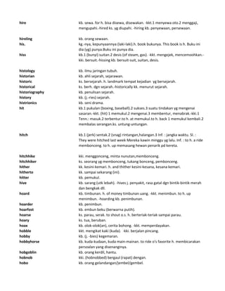 hire kb. sewa. for h. bisa disewa, disewakan. -kkt.1 menyewa oto.2 menggaji,
mengupahi.-hired ks. yg diupahi. -hiring kb. penyewaan, persewaan.
hireling kb. orang sewaan.
his. kg.-nya, kepunyaannya (laki-laki).h. book bukunya. This book is h. Buku ini
dia (yg) punya.Buku ini punya dia.
hiss kb.1 (bunyi) suitan.2 desis (of steam, gas). -kkt. mengejek, mencemoohkan.-
kki. bersuit.-hissing kb. bersuit-suit, suitan, desis.
histology kb. ilmu jaringan tubuh.
historian kb. ahli sejarah, sejarawan.
historic ks. bersejarah. h. landmark tempat kejadian yg bersejarah.
historical ks. berh. dgn sejarah.-historically kk. menurut sejarah.
historiography kb. penulisan sejarah.
history kb. (j.-ries) sejarah.
histrionics kb. seni drama.
hit kb.1 pukulan (boxing, baseball).2 sukses.3 suatu tindakan yg mengenai
sasaran.-kkt. (hit) 1 memukul.2 mengenai.3 membentur, menabrak.-kki.1
Tenn.: masuk.2 terbentur.to h. at memukul.to h. back 1 memukul kembali.2
membalas serangan.ks. untung-untungan.
hitch kb.1 (jerk) sentak.2 (snag) rintangan,halangan.3 Inf. : jangka waktu. Sl. :
They were hitched last week Mereka kawin minggu yg lalu. Inf. : to h. a ride
membonceng. to h. up memasang hewan penarik pd kereta.
hitchhike kki. menggonceng, minta nunutan,membonceng.
hitchhiker ks. seorang yg membonceng, tukang bonceng, pembonceng.
hither kk. kesini-kemari. h. and thither kesini-kesana, kesana kemari.
hitherto kk. sampai sekarang (ini).
hitter kb. pemukul.
hive kb. sarang (utk lebah). -hives j. penyakit, rasa gatal dgn bintik-bintik merah
dan bengkak dll.
hoard kb. timbunan. h. of money timbunan uang. -kkt. menimbun. to h. up
menimbun. -hoarding kb. penimbunan.
hoarder kb. penimbun.
hoarfost kb. embun beku (berwarna putih).
hoarse ks. parau, serak. to shout o.s. h. berteriak-teriak sampai parau.
hoary ks. tua, beruban.
hoax kb. olok-olok(an), cerita bohong. -kkt. memperdayakan.
hobble kkt. mengikat kaki (kuda). -kki. berjalan pincang.
hobby kb. (j. -bies) kegemaran.
hobbyhorse kb. kuda-kudaan, kuda main-mainan. to ride o's favorite h. membicarakan
persoalan yang disenanginya.
hobgoblin kb. orang kerdil, hantu.
hobnob kki. (hobnobbed) bergaul (rapat) dengan.
hobo kb. orang gelandangan/jembel/gembel.
 