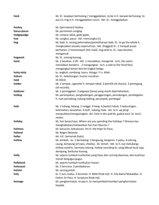 hock kb. Sl.: keadaan berhutang / menggadaikan. to be in h. banyak berhutang. to
put o's ring in h. menggadaikan cincin. -kkt. Sl.: menggadaikan.
hockey kb. (permainan) hockey.
hocus-pocus kb. permainan sunglap.
hodgepodge kb. campur-aduk, gado-gado.
hoe kb. cangkul, pacul. -kkt. mencangkul (i).
hog kb. babi. h. raising peternakan/pemeliharaan babi. Sl.: to go the whole h.
mengerjakan sesuatu sepenuhnya. -kkt. (hogged) Sl.: 1 menjadi pusat
perhatian. 2 memonopoli (the road). hog-wild ks. Sl.: lupa daratan,
mengamuk.
hogwash kb. Sl.: omong kosong.
hoist kb. 1 kesekan. 2 lift. -kkt. 1 menaikkan, mengerek. to h. the colors
menaikkan bendera. 2 mengangkat. to h. a safe to the third floor
mengangkat lemari besi ke tingkat ketiga.
hoity-toity ks. angkuh, sombong. kseru. Astaga ! Y a Allah.
hokum kb. Sl.: kebohongan, humor murahan.
hold lih HOLD.
holder kb. 1 tempat. cigarette h. tempat rokok. 2 pemilik (of shares). 3 pemegang
(of records).
holdover kb. 1 peninggalan. 2 pegawai (lama) yang masih dipertahankan.
holdup kb. perampokan, penghadangan, penggarongan, penodongan, pembegalan.
h. man penodong, tukang todong, perampok, pembegal
hole kb. 1 lubang, lobang. 2 rongga. 3 liang. 4 (water) lubuk. 5 kekurangan,
kelemahan, kesalahan. 6 Golf ; lubang, hole. -kki. to h. up pergi
menjauhkan/mengasingkan. diri. hole in the wall kb. gubuk kecil. ks. kecil,
miskin.
holiday kb. hari besar/raya. Where are you spending the holidays ? Dimana kau
menghabiskan/meliwatkan hari-hari liburmu ?
holiness kb. kesucian, kekudusan. His H. the Pope Sri Paus.
holland kb. Negeri Belanda.
holler kki. Inf.: berteriak (halo).
hollow kb. lembah. -ks. 1 berlubang. 2 bergaung, bergema. 3 palsu. 4 cekung,
caung, kempung (of eyes, cheeks). -kk. lemah. -kkt. to h. out melubangi.
hollow-eyed ks. bermata cekung. hollow-sounding ks. yang dibuat-buat saja,
dempang, berbunyi kosong.
holly kb. sejenis tumbuh-tumbuhan yang hijau dan runcing daunnya, dan buahnya
merah bergugus-gugus.
hollyhock kb. sejenis tumbuh-tumbuhan hiasan.
holocaust kb. 1 bencana. 2 pembakaran.
holster kb. sarung pistol.
holy ks. 1 suci, kudus. 2 keramat. H. Bible Kitab Injil. H. City Baitul Mukaddas. H.
Father Sri Paus. H. Scripture Kitab Injil.
homage kb. penghormatan. to pay h. to menyembah/memberi penghormatan
kepada.
 