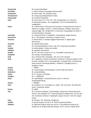 honeycomb kb. sarang madu/lebah.
honeydew h. melon semacam semangka (kulitnya putih).
honeymoon kb. bulan madu. -kki. berbulan madu.
honeymooner kb. orang yang sedang berbulan madu.
honeysuckle kb. semacam kamperfuli.
honk kb. bunyi tuter. H.! h.! Tet ! tet ! -kkt. membunyikan. to h. the horn
membunyikan klakson. -kki. mengklakson. The car honked Mobil itu
mengklakson.
honor kb. 1 kehormatan. 2 kemurnian (of a woman). 3 Yang terhormat. (from of
address to a judge). -honors j. 1 tanda-tanda jasa. 2 Bridge : kartu-kartu
yang tertinggi. -kkt. menghormati. 2 menerima, menguangkan (a check). 3
mempertahankan, menetapi.
honorable ks. 1 yang terhormat. 2 Yang Mulia. -honorably kk. dengan hormat.
honorarium kb. (j. -ria) uang jasa, honorarium, imbalan, honor.
honorary ks. kehormatan. h. member anggota kehormatan. h. degree gelar
kehormatan.
honorific kb. sebutan kehormatan.
hood kb. 1 kerudung (kepala). 2 Auto.: kap. 3 Sl.: buaya darat, penjahat.
hooded ks. berkerudung. h. snake ular sendok.
hoodlum kb. penjahat, buaya darat.
hoodoo kb. Inf.: sial, naas. to put a h. on s.o. menjadikan seseorang sial.
hoodwink kkt. menipu, memperdayakan.
hoof kb. (j. hooves) kuku ( binatang). -kkt. to h. it Inf.: berjalan.
hook kb. 1 sangkutan, cantelan (of clothes). 2 (fish) kail. 3 kait(an), pengait. 4 hak
(on door, window). -kkt. 1 menyangkutkan. 2 mengail (fish). 3 memancing.
hook-nosed ks. berhidung kakaktua. -hooked ks. 1 bengkok (nose). 2
ketagihan, doyan.
hookey = HOOKY.
hookup kb. 1 pemasangan, persambungan. 2 siaran radio atau televisi.
hookworm kb. cacing tambang.
hooky kb. Sl.: to play h. membolos.
hooligan kb. '= HOODLUM.
hoop kb. 1 gelindingan. 2 simpai (of barrel, drum). h. skirt rok
bergelung/kembang.
hooray = HURRAH.
hoot kb. teriak(an). Inf.: to care/give a h. peduli. -kkt. meneriaki. -kki. berteriak-
teriak. -hooting kb. ejekan.
hooves lih HOOF.
hop kb. 1 loncatan, lompatan. 2 penerbangan. 3 buah hop. 4 pesta dansa/tari-
menari. -kkt. (hopped) 1 Inf.: meloncat (aboard a freight train). 2 turun naik.
-kki. melompat, meloncat. -hopping kk. sangat. He was h. mad Dia sangat
marah.
hope kb. harapan. -kki. berharap, mengharap.
hopeful ks. penuh harapan. He was h. of.. Besar harapannya bahwa...
hopeless ks. tidak ada harapan, putus asa, sia-sia. h. task pekerjaan yang sia-sia. -
hopelessly kk. dengan tidak ada harapan. He's h. drunk Ia mabuk sekali.
 
