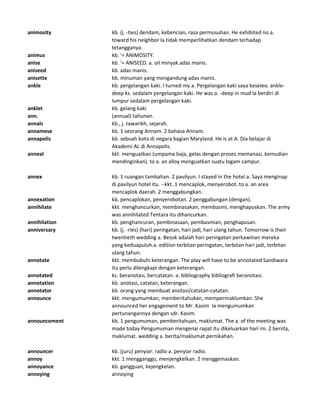 animosity kb. (j. -ties) dendam, kebencian, rasa permusuhan. He exhibited no a.
toward his neighbor Ia tidak memperlihatkan dendam terhadap
tetangganya.
animus kb. '= ANIMOSITY.
anise kb. '= ANISEED. a. oil minyak adas manis.
aniseed kb. adas manis.
anisette kb. minuman yang mengandung adas manis.
ankle kb. pergelangan kaki. I turned my a. Pergelangan kaki saya keseleo. ankle-
deep ks. sedalam pergelangan kaki. He was a. -deep in mud Ia berdiri di
lumpur sedalam pergelangan kaki.
anklet kb. gelang kaki
ann. (annual) tahunan.
annals kb., j. tawarikh, sejarah.
annamese kb. 1 seorang Annam. 2 bahasa Annam.
annapolis kb. sebuah kota di negara bagian Maryland. He is at A. Dia belajar di
Akademi AL di Annapolis.
anneal kkt. menguatkan (umpama baja, gelas dengan proses memanasi, kemudian
mendinginkan). to a. an alloy menguatkan suatu logam campur.
annex kb. 1 ruangan tambahan. 2 pavilyun. I stayed in the hotel a. Saya menginap
di pavilyun hotel itu. --kkt. 1 mencaplok, menyerobot. to a. an area
mencaplok daerah. 2 menggabungkan.
annexation kb. pencaplokan, penyerobotan. 2 penggabungan (dengan).
annihilate kkt. menghancurkan, membinasakan, membasmi, menghapuskan. The army
was annihilated Tentara itu dihancurkan.
annihilation kb. penghancuran, pembinasaan, pembasmian, penghapusan.
anniversary kb. (j. -ries) (hari) peringatan, hari jadi, hari ulang tahun. Tomorrow is their
twentieth wedding a. Besok adalah hari peringatan perkawinan mereka
yang keduapuluh.a. edition terbitan peringatan, terbitan hari jadi, terbitan
ulang tahun.
annotate kkt. membubuhi keterangan. The play will have to be annotated Sandiwara
itu perlu dilengkapi dengan keterangan.
annotated ks. beranotasi, bercatatan. a. bibliography bibliografi beranotasi.
annotation kb. anotasi, catatan, keterangan.
annotator kb. orang yang membuat anotasi/catatan-catatan.
announce kkt. mengumumkan, memberitahukan, mempermaklumkan. She
announced her engagement to Mr. Kasim Ia mengumumkan
pertunangannya dengan sdr. Kasim.
announcement kb. 1 pengumuman, pemberitahuan, maklumat. The a. of the meeting was
made today Pengumuman mengenai rapat itu dikeluarkan hari ini. 2 beriita,
maklumat. wedding a. berita/maklumat pernikahan.
announcer kb. (juru) penyiar. radio a. penyiar radio.
annoy kkt. 1 mengganggu, menjengkelkan. 2 menggemaskan.
annoyance kb. gangguan, kejengkelan.
annoying annoying
 