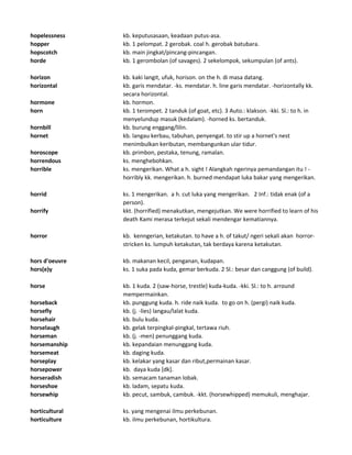 hopelessness kb. keputusasaan, keadaan putus-asa.
hopper kb. 1 pelompat. 2 gerobak. coal h. gerobak batubara.
hopscotch kb. main jingkat/pincang-pincangan.
horde kb. 1 gerombolan (of savages). 2 sekelompok, sekumpulan (of ants).
horizon kb. kaki langit, ufuk, horison. on the h. di masa datang.
horizontal kb. garis mendatar. -ks. mendatar. h. line garis mendatar. -horizontally kk.
secara horizontal.
hormone kb. hormon.
horn kb. 1 terompet. 2 tanduk (of goat, etc). 3 Auto.: klakson. -kki. Sl.: to h. in
menyelundup masuk (kedalam). -horned ks. bertanduk.
hornbill kb. burung enggang/lilin.
hornet kb. langau kerbau, tabuhan, penyengat. to stir up a hornet's nest
menimbulkan keributan, membangunkan ular tidur.
horoscope kb. primbon, pestaka, tenung, ramalan.
horrendous ks. menghebohkan.
horrible ks. mengerikan. What a h. sight ! Alangkah ngerinya pemandangan itu ! -
horribly kk. mengerikan. h. burned mendapat luka bakar yang mengerikan.
horrid ks. 1 mengerikan. a h. cut luka yang mengerikan. 2 Inf.: tidak enak (of a
person).
horrify kkt. (horrified) menakutkan, mengejutkan. We were horrified to learn of his
death Kami merasa terkejut sekali mendengar kematiannya.
horror kb. kenngerian, ketakutan. to have a h. of takut/ ngeri sekali akan horror-
stricken ks. lumpuh ketakutan, tak berdaya karena ketakutan.
hors d'oeuvre kb. makanan kecil, penganan, kudapan.
hors(e)y ks. 1 suka pada kuda, gemar berkuda. 2 Sl.: besar dan canggung (of build).
horse kb. 1 kuda. 2 (saw-horse, trestle) kuda-kuda. -kki. Sl.: to h. arround
mempermainkan.
horseback kb. punggung kuda. h. ride naik kuda. to go on h. (pergi) naik kuda.
horsefly kb. (j. -lies) langau/lalat kuda.
horsehair kb. bulu kuda.
horselaugh kb. gelak terpingkal-pingkal, tertawa riuh.
horseman kb. (j. -men) penunggang kuda.
horsemanship kb. kepandaian menunggang kuda.
horsemeat kb. daging kuda.
horseplay kb. kelakar yang kasar dan ribut,permainan kasar.
horsepower kb. daya kuda [dk].
horseradish kb. semacam tanaman lobak.
horseshoe kb. ladam, sepatu kuda.
horsewhip kb. pecut, sambuk, cambuk. -kkt. (horsewhipped) memukuli, menghajar.
horticultural ks. yang mengenai ilmu perkebunan.
horticulture kb. ilmu perkebunan, hortikultura.
 