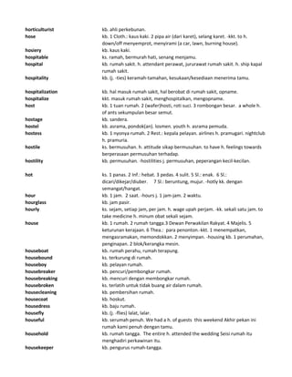 horticulturist kb. ahli perkebunan.
hose kb. 1 Cloth.: kaus kaki. 2 pipa air (dari karet), selang karet. -kkt. to h.
down/off menyemprot, menyirami (a car, lawn, burning house).
hosiery kb. kaus kaki.
hospitable ks. ramah, bermurah hati, senang menjamu.
hospital kb. rumah sakit. h. attendant perawat, jururawat rumah sakit. h. ship kapal
rumah sakit.
hospitality kb. (j. -ties) keramah-tamahan, kesukaan/kesediaan menerima tamu.
hospitalization kb. hal masuk rumah sakit, hal berobat di rumah sakit, opname.
hospitalize kkt. masuk rumah sakit, menghospitalkan, mengopname.
host kb. 1 tuan rumah. 2 (wafer)hosti, roti suci. 3 rombongan besar. a whole h.
of ants sekumpulan besar semut.
hostage kb. sandera.
hostel kb. asrama, pondok(an). losmen. youth h. asrama pemuda.
hostess kb. 1 nyonya rumah. 2 Rest.: kepala pelayan. airlines h. pramugari. nightclub
h. pramuria.
hostile ks. bermusuhan. h. attitude sikap bermusuhan. to have h. feelings towards
berperasaan permusuhan terhadap.
hostility kb. permusuhan. -hostilities j. permusuhan, peperangan kecil-kecilan.
hot ks. 1 panas. 2 Inf.: hebat. 3 pedas. 4 sulit. 5 Sl.: enak. 6 Sl.:
dicari/dikejar/diuber. 7 Sl.: beruntung, mujur. -hotly kk. dengan
semangat/hangat.
hour kb. 1 jam. 2 saat. -hours j. 1 jam-jam. 2 waktu.
hourglass kb. jam pasir.
hourly ks. sejam, setiap jam, per jam. h. wage upah perjam. -kk. sekali satu jam. to
take medicine h. minum obat sekali sejam.
house kb. 1 rumah. 2 rumah tangga.3 Dewan Perwakilan Rakyat. 4 Majelis. 5
keturunan kerajaan. 6 Thea.: para penonton.-kkt. 1 menempatkan,
mengasramakan, memondokkan. 2 menyimpan. -housing kb. 1 perumahan,
penginapan. 2 blok/kerangka mesin.
houseboat kb. rumah perahu, rumah terapung.
housebound ks. terkurung di rumah.
houseboy kb. pelayan rumah.
housebreaker kb. pencuri/pembongkar rumah.
housebreaking kb. mencuri dengan membongkar rumah.
housebroken ks. terlatih untuk tidak buang air dalam rumah.
housecleaning kb. pembersihan rumah.
housecoat kb. hoskut.
housedress kb. baju rumah.
housefly kb. (j. -flies) lalat, lalar.
houseful kb. serumah penuh. We had a h. of guests this weekend Akhir pekan ini
rumah kami penuh dengan tamu.
household kb. rumah tangga. The entire h. attended the wedding Seisi rumah itu
menghadiri perkawinan itu.
housekeeper kb. pengurus rumah-tangga.
 