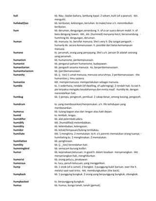 hull kb. Nau.: badan bahara, lambung kapal. 2 sekam, kulit (of a peanut). -kkt.
menguliti.
hullabal(l)oo kb. keributan, kebisingan, keriuhan. to make/raise a h. menimbulkan
keributan.
hum kb. deruman, dengungan,senandung. h. of a car suara derum mobil. h. of
bees dengung tawon. -kkt., kki. (hummed) menyanyi kecil, bersenandung. -
humming kb. dengungan, deruman.
human kb. manusia. ks. bersifat manusia. She's very h. Dia sangat pengasih. -
humanly kk. secara kemanusiaan. h. possible dari batas kemampuan
manusia.
humane ks. peramah, orang yang penyayang. She's a h. person Di adalah seorang
yang peramah.
humanism kb. humanisme, perikemanusiaan.
humanist kb. penganut paham humanisme, budayawan.
humanitarian kb. pengasih sesama manusia. -ks. berperikemanusiaan.
humanitarianism kb. (peri)kemanusiaan.
humanity kb. (j. -ties) 1 umat manusia, menusia seluruhnya. 2 perikemanusiaan. -the
humanities j. ilmu sastera.
humanize kkt. mempermanusia. memperlakukan sebagai manusia.
humble ks. 1 sederhana, rendah (of dwelling, of upbringing). 2 rendah hati. to eat h.
pie terpaksa mengaku kesalahannya dan minta maaf. -humbly kk. dengan
merendahkan hati.
humbug kb. 1 penipu, pengecoh, pembual. 2 cakap-besar, omong kosong, pengoceh.
humdrum ks. yang membosankan/menjemukan. a h. life kehidupan yang
membosankan.
humerus kb. tulang bagian atas dari lengan atau kaki depan.
humid ks. lembah, lengas.
humidifier kb. alat pelembab udara.
humidify kkt. (humidified) melembabkan.
humidity kb. kelembaban, kelengasan.
humidor kb. kotak/tempauan/kaleng tembakau.
humiliate kkt. 1 menghina. 2 memalukan. to h. o's parents memalukan orang tuanya. -
humiliating ks. 1 menghinakan. 2 memalukan.
humiliation kb. penghinaan.
humility kb. (j. _ties) kerendahan hati.
hummingbird kb. semacam burung kolibri.
humor kb. kejenakaan,kelucuan. in good h. dalam keadaan menyenangkan. -kkt.
menyenangkan hati, menghiburkan.
humorist kb. orang pelucu, jenakawan.
humorous ks. lucu, penuh kelucuan, yang menggelikan.
hump kb. 1 onok (of a camel). 2 bongkol. 3 punggung bukit barisan. over the h.
melalui saat-saat kritis. -kkt. membungkukkan (the back).
humpback kb. 1 punggung bungkuk. 2 orang yang berpunggung bungkuk, sibongkok.
humpbacked ks. berpunggung bungkuk.
humus kb. humus, bunga tanah, tanah (gemuk).
 