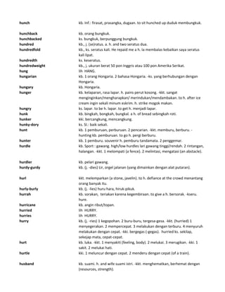 hunch kb. Inf.: firasat, prasangka, dugaan. to sit hunched up duduk membungkuk.
hunchback kb. orang bungkuk.
hunchbacked ks. bungkuk, berpunggung bungkuk.
hundred kb., j. (se)ratus. a. h. and two seratus dua.
hundredfold kb., ks. seratus kali. He repaid me a h. Ia membalas kebaikan saya seratus
kali lipat.
hundredth ks. keseratus.
hundredweight kb., j. ukuran berat 50 pon Inggris atau 100 pon Amerika Serikat.
hung lih HANG.
hungarian kb. 1 orang Hongaria. 2 bahasa Hongaria. -ks. yang berhubungan dengan
Hongaria.
hungary kb. Hongaria.
hunger kb. kelaparan, rasa lapar. h. pains perut kosong. -kkt. sangat
menginginkan/mengharapkan/ merindukan/mendambakan. to h. after ice
cream ingin sekali minum eskrim. h. strike mogok makan.
hungry ks. lapar. to be h. lapar. to get h. menjadi lapar.
hunk kb. bingkah, bongkah, bungkal. a h. of bread sebingkah roti.
hunker kki. bercangkung, mencangkung.
hunky-dory ks. Sl.: baik sekali.
hunt kb. 1 pemburuan, perburuan. 2 pencarian. -kkt. memburu, berburu. -
hunting kb. pemburuan. to go h. pergi berburu.
hunter kb. 1 pemburu. souvenir h. pemburu tandamata. 2 penggemar.
hurdle kb. Sport : gawang. high/low hurdles lari gawang tinggi/rendah. 2 rintangan,
halangan. -kkt. 1 melompati (a fence). 2 melintasi, mengatasi (an abstacle).
hurdler kb. pelari gawang.
hurdy-gurdy kb. (j. -dies) Lir, orgel jalanan (yang dimainkan dengan alat putaran).
hurl kkt. melemparkan (a stone, javelin). to h. defiance at the crowd menantang
orang banyak itu.
hurly-burly kb. (j. -lies) huru hara, hiruk-pikuk.
hurrah kb. sorakan, teriakan karena kegembiraan. to give a h. bersorak. -kseru.
hure.
hurricane kb. angin ribut/topan.
hurried lih HURRY.
hurries lih HURRY.
hurry kb. (j. -ries) 1 kegopohan. 2 buru-buru, tergesa-gesa. -kkt. (hurried) 1
menyegerakan. 2 mempercepat. 3 melakukan dengan terburu. 4 menyuruh
melakukan dengan cepat. -kki. bergegas (-gegas). hurried ks. sekilap,
sekejap mata, cepat-cepat.
hurt kb. luka. -kkt. 1 menyakiti (feeling, body). 2 melukai. 3 merugikan. -kki. 1
sakit. 2 melukai hati.
hurtle kki. 1 meluncur dengan cepat. 2 menderu dengan cepat (of a train).
husband kb. suami. h. and wife suami istri. -kkt. menghematkan, berhemat dengan
(resources, strength).
 