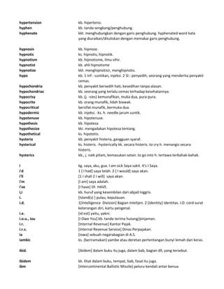 hypertension kb. hipertensi.
hyphen kb. tanda sengkang/penghubung.
hyphenate kkt. menghubungkan dengan garis penghubung. hyphenated word kata
yang diuraikan/dituliskan dengan memakai garis penghubung.
hypnosis kb. hipnose.
hypnotic ks. hipnotis, hipnotik.
hypnotism kb. hipnotisme, ilmu sihir.
hypnotist kb. ahli hipnotisme
hypnotize kkt. menghipnotisir, menghipnotis.
hypo kb. 1 Inf : suntikan, injeksi. 2 Sl.: penyedih, seorang yang menderita penyakit
cemas.
hypochondria kb. penyakit bersedih hati, kesedihan tanpa alasan.
hypochondriac kb. seorang yang terlalu cemas terhadap kesehatannya.
hypocrisy kb. (j. -sies) kemunafikan, muka dua, pura-pura.
hypocrite kb. orang munafik, lidah biawak.
hypocritical bersifat munafik, bermuka dua.
hypodermic kb. injeksi. -ks. h. needle jarum suntik.
hypotenuse kb. hipotenuse.
hypothesis kb. hipotesa
hypothesize kki. mengadakan hipotesa tentang.
hypothetical ks. hipotetis.
hysteria kb. penyakit histeria, gangguan syaraf.
hysterical ks. histeris. -hysterically kk. secara histeris. to cry h. menangis secara
histeris.
hysterics kb., j. naik pitam, kemasukan setan. to go into h. tertawa terbahak-bahak.
i kg. saya, aku, gua. I am sick Saya sakit. It's I Saya.
i'd 1 [ I had] saya telah. 2 [ I would] saya akan.
i'll [1 I shall 2 I will] saya akan.
i'm [I am] saya adalah.
i've [I have] lih HAVE.
i,i kb. huruf yang kesembilan dari abjad Inggris.
i. [Island(s) ] pulau, kepulauan.
i.d. 1[Intelligence Division] Bagian Intelijen. 2 [identity] identitas. I.D. cord surat
keterangan diri, kartu pengenal.
i.e. [id est] yaitu, yakni.
i.o.u., iou [I Owe You] kb. tanda terima hutang/pinjaman.
i.r. [Internal Revenue] Kantor Pajak.
i.r.s. [Internal Revenue Service] Dinas Perpajakan.
ia [iowa] sebuah negarabagian di A.S.
iambic ks. (beriramakan) yambe atau deretan pertentangan bunyi lemah dan keras.
ibid. [ibidem] dalam buku itu juga, dalam bab, bagian dll, yang tersebut.
ibidem kk. lihat dalam buku, tempat, bab, fasal itu juga.
ibm [Intercontinental Ballistic Missile] peluru kendali antar benua.
 